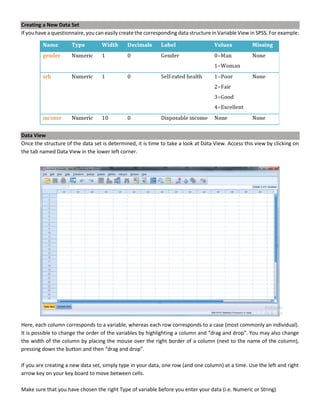 Creating a New Data Set
If you have a questionnaire, you can easily create the corresponding data structure in Variable View in SPSS. For example:
Data View
Once the structure of the data set is determined, it is time to take a look at Data View. Access this view by clicking on
the tab named Data View in the lower left corner.
Here, each column corresponds to a variable, whereas each row corresponds to a case (most commonly an individual).
It is possible to change the order of the variables by highlighting a column and “drag and drop”. You may also change
the width of the column by placing the mouse over the right border of a column (next to the name of the column),
pressing down the button and then “drag and drop”.
If you are creating a new data set, simply type in your data, one row (and one column) at a time. Use the left and right
arrow key on your key board to move between cells.
Make sure that you have chosen the right Type of variable before you enter your data (i.e. Numeric or String)
 