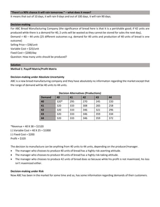“There’s a 90% chance it will rain tomorrow.” – what does it mean?
It means that out of 10 days, it will rain 9 days and out of 100 days, it will rain 90 days.
Decision-making
For ABC Bread Manufacturing Company (the significance of bread here is that it is a perishable good; if 42 units are
produced while there is a demand for 40, 2 units will be wasted as they cannot be stored for sales the next day),
Demand = 40 – 44 units [25 different outcomes e.g. demand for 40 units and production of 40 units of bread is one
outcome]
Selling Price = $38/unit
Variable Cost = $25/unit
Fixed Cost = $200/day
Question: How many units should be produced?
Solution
Method 1: Payoff Matrix/Profit Matrix
Decision-making under Absolute Uncertainty
ABC is a new bread manufacturing company and they have absolutely no information regarding the market except that
the range of demand will be 40 units to 44 units.
Decision Alternatives (Productions)
Demand 40 41 42 43 44
40 320* 295 270 245 220
41 320 333 308 283 258
42 320 333 346 321 296
43 320 333 346 359 334
44 320 333 346 359 372
*Revenue = 40 X 38 = $1520
(-) Variable Cost = 40 X 25 = $1000
(-) Fixed Cost = $200
Profit = $320
The decision to manufacture can be anything from 40 units to 44 units, depending on the producer/manager.
• The manager who chooses to produce 40 units of bread has a highly risk-averting attitude.
• The manager who chooses to produce 44 units of bread has a highly risk-taking attitude.
• The manager who chooses to produce 42 units of bread does so because while his profit is not maximized, his loss
isn’t maximized either.
Decision-making under Risk
Now ABC has been in the market for some time and so, has some information regarding demands of their customers.
 