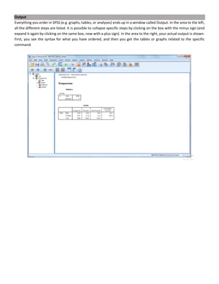 Output
Everything you order in SPSS (e.g. graphs, tables, or analyses) ends up in a window called Output. In the area to the left,
all the different steps are listed. It is possible to collapse specific steps by clicking on the box with the minus sign (and
expand it again by clicking on the same box, now with a plus sign). In the area to the right, your actual output is shown.
First, you see the syntax for what you have ordered, and then you get the tables or graphs related to the specific
command.
 