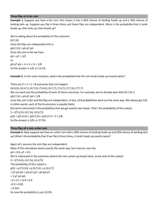 Three flips of a fair coin
Example 1. Suppose you have a fair coin: this means it has a 50% chance of landing heads up and a 50% chance of
landing tails up. Suppose you flip it three times and these flips are independent. What is the probability that it lands
heads up, then tails up, then heads up?
We're asking about the probability of this outcome:
(H,T,H)
Since the flips are independent this is
p(H,T,H) = pH pT pH
Since the coin is fair we have
pH = pT = 1/2
so
pH pT pH = ½ × ½ × ½ = 1/8
So the answer is 1/8, or 12.5%.
Example 2. In the same situation, what's the probability that the coin lands heads up exactly twice?
There are 2 × 2 × 2 = 8 outcomes that can happen:
(H,H,H), (H,H,T), (H,T,H), (T,H,H), (H,T,T), (T,H,T), (T,T,H), (T,T,T)
We can work out the probability of each of these outcomes. For example, we've already seen that (H,T,H) is
p(H,T,H) = pH pT pH = 1/8
since the coin is fair and the flips are independent. In fact, all 8 probabilities work out the same way. We always get 1/8.
In other words, each of the 8 outcomes is equally likely!
But we're interested in the probability that we get exactly two heads. That's the probability of this subset:
S = {(T,H,H), (H,T,H), (H,H,T)}
p(S) = p(T,H,H) + p(H,T,H) + p(H,H,T) = 3 × 1/8
So the answer is 3/8, or 37.5%.
Three flips of a very unfair coin
Example 3. Now suppose we have an unfair coin with a 90% chance of landing heads up and 10% chance of landing tails
up! What's the probability that if we flip it three times, it lands heads up exactly twice?
Again let's assume the coin flips are independent.
Most of the calculation works exactly the same way, but now our coin has
pH = 0.9, pT = 0.1
We're interested in the outcomes where the coin comes up heads twice, so we look at this subset:
S = {(T,H,H), (H,T,H), (H,H,T)}
The probability of this subset is
p(S) = p (T,H,H) + p (H,T,H) + p (H,H,T)
= pT pH pH + pH pT pH + pH pH pT
= 3 pT pH pH
=3 × 0.1 × 0.9 × 0.9
=0.3 × 0.81
= 0.243
So now the probability is just 24.3%.
 