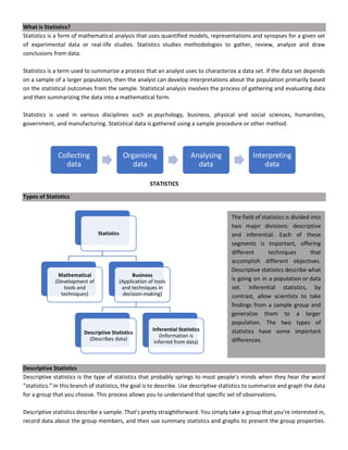 What is Statistics?
Statistics is a form of mathematical analysis that uses quantified models, representations and synopses for a given set
of experimental data or real-life studies. Statistics studies methodologies to gather, review, analyze and draw
conclusions from data.
Statistics is a term used to summarize a process that an analyst uses to characterize a data set. If the data set depends
on a sample of a larger population, then the analyst can develop interpretations about the population primarily based
on the statistical outcomes from the sample. Statistical analysis involves the process of gathering and evaluating data
and then summarizing the data into a mathematical form.
Statistics is used in various disciplines such as psychology, business, physical and social sciences, humanities,
government, and manufacturing. Statistical data is gathered using a sample procedure or other method.
Types of Statistics
Descriptive Statistics
Descriptive statistics is the type of statistics that probably springs to most people’s minds when they hear the word
“statistics.” In this branch of statistics, the goal is to describe. Use descriptive statistics to summarize and graph the data
for a group that you choose. This process allows you to understand that specific set of observations.
Descriptive statistics describe a sample. That’s pretty straightforward. You simply take a group that you’re interested in,
record data about the group members, and then use summary statistics and graphs to present the group properties.
Collecting
data
Organising
data
Analysing
data
Interpreting
data
Statistics
Mathematical
(Development of
tools and
techniques)
Business
(Application of tools
and techniques in
decision-making)
Descriptive Statistics
(Describes data)
Inferential Statistics
(Information is
inferred from data)
STATISTICS
The field of statistics is divided into
two major divisions: descriptive
and inferential. Each of these
segments is important, offering
different techniques that
accomplish different objectives.
Descriptive statistics describe what
is going on in a population or data
set. Inferential statistics, by
contrast, allow scientists to take
findings from a sample group and
generalize them to a larger
population. The two types of
statistics have some important
differences.
 