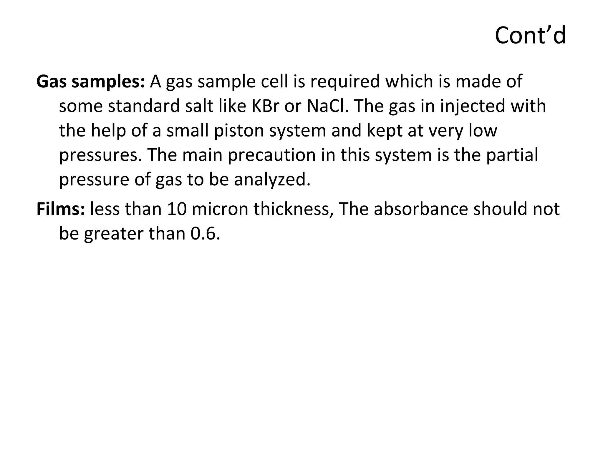 Cont’d Gas samples:  A gas sample cell is required which is made of some standard salt like KBr or NaCl. The gas in injected with the help of a small piston system and kept at very low pressures. The main precaution in this system is the partial pressure of gas to be analyzed. Films:  less than 10 micron thickness, The absorbance should not be greater than 0.6. 