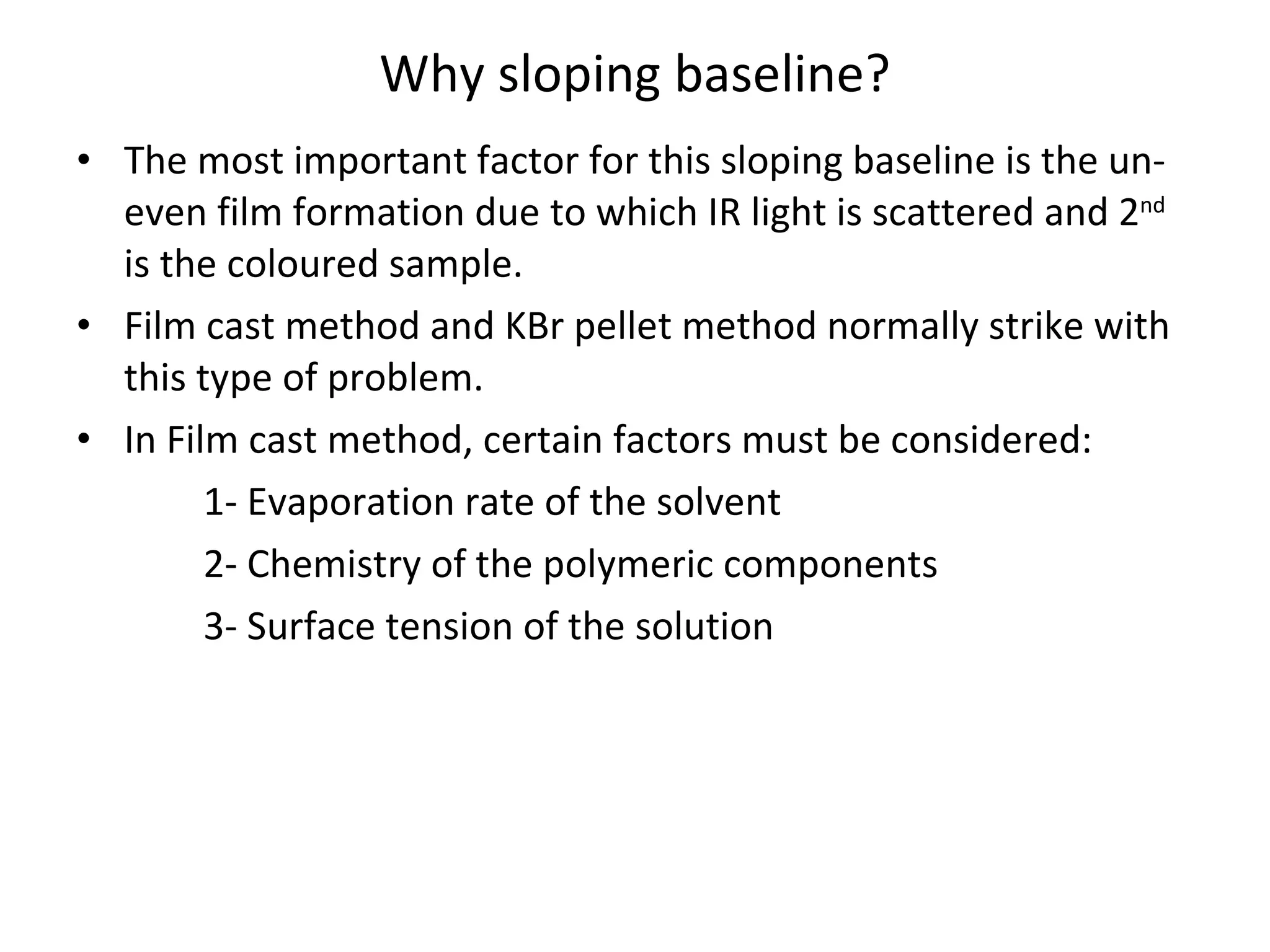 Why sloping baseline? The most important factor for this sloping baseline is the un-even film formation due to which IR light is scattered and 2 nd  is the coloured sample. Film cast method and KBr pellet method normally strike with this type of problem. In Film cast method, certain factors must be considered: 1- Evaporation rate of the solvent 2- Chemistry of the polymeric components 3- Surface tension of the solution 