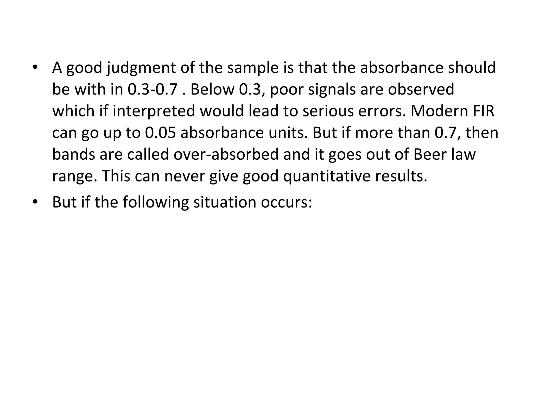 A good judgment of the sample is that the absorbance should be with in 0.3-0.7 . Below 0.3, poor signals are observed which if interpreted would lead to serious errors. Modern FIR can go up to 0.05 absorbance units. But if more than 0.7, then bands are called over-absorbed and it goes out of Beer law range. This can never give good quantitative results. But if the following situation occurs: 