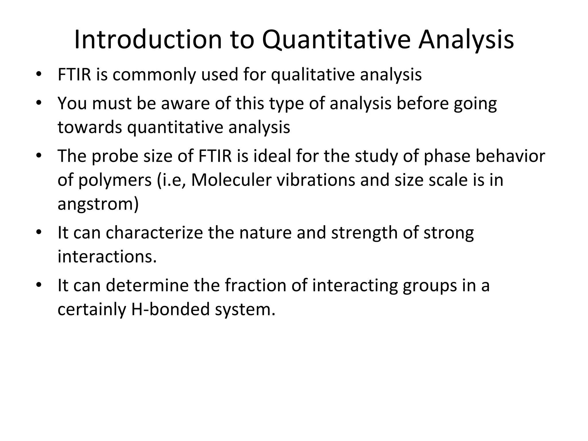 Introduction to Quantitative Analysis FTIR is commonly used for qualitative analysis You must be aware of this type of analysis before going towards quantitative analysis The probe size of FTIR is ideal for the study of phase behavior of polymers (i.e, Moleculer vibrations and size scale is in angstrom) It can characterize the nature and strength of strong interactions. It can determine the fraction of interacting groups in a certainly H-bonded system. 