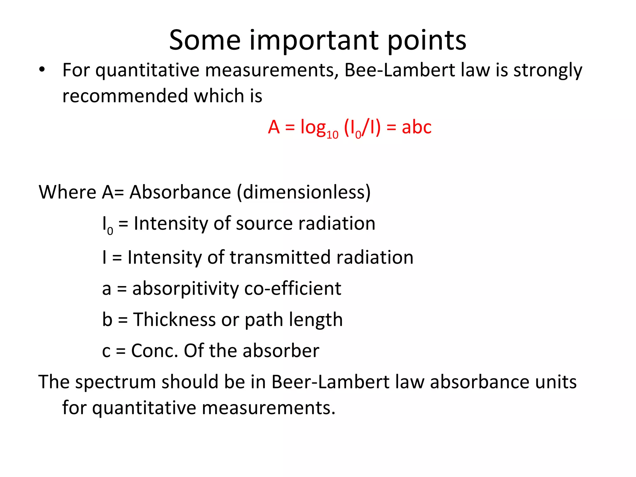 Some important points For quantitative measurements, Bee-Lambert law is strongly recommended which is A = log 10  (I 0 /I) = abc Where A= Absorbance (dimensionless) I 0  = Intensity of source radiation I = Intensity of transmitted radiation a = absorpitivity co-efficient b = Thickness or path length c = Conc. Of the absorber  The spectrum should be in Beer-Lambert law absorbance units for quantitative measurements. 