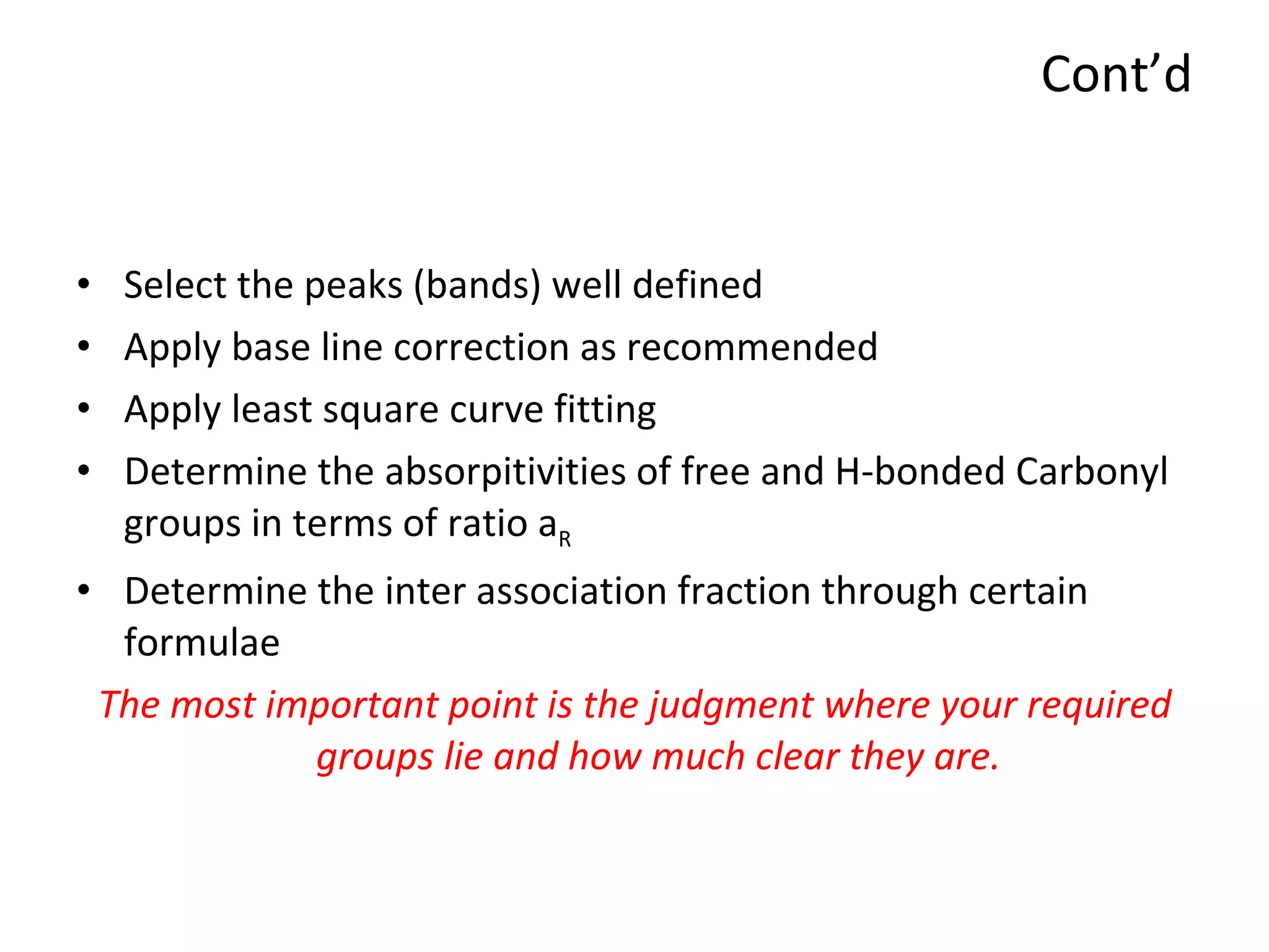 Cont’d Select the peaks (bands) well defined Apply base line correction as recommended Apply least square curve fitting Determine the absorpitivities of free and H-bonded Carbonyl groups in terms of ratio a R Determine the inter association fraction through certain formulae The most important point is the judgment where your required groups lie and how much clear they are. 
