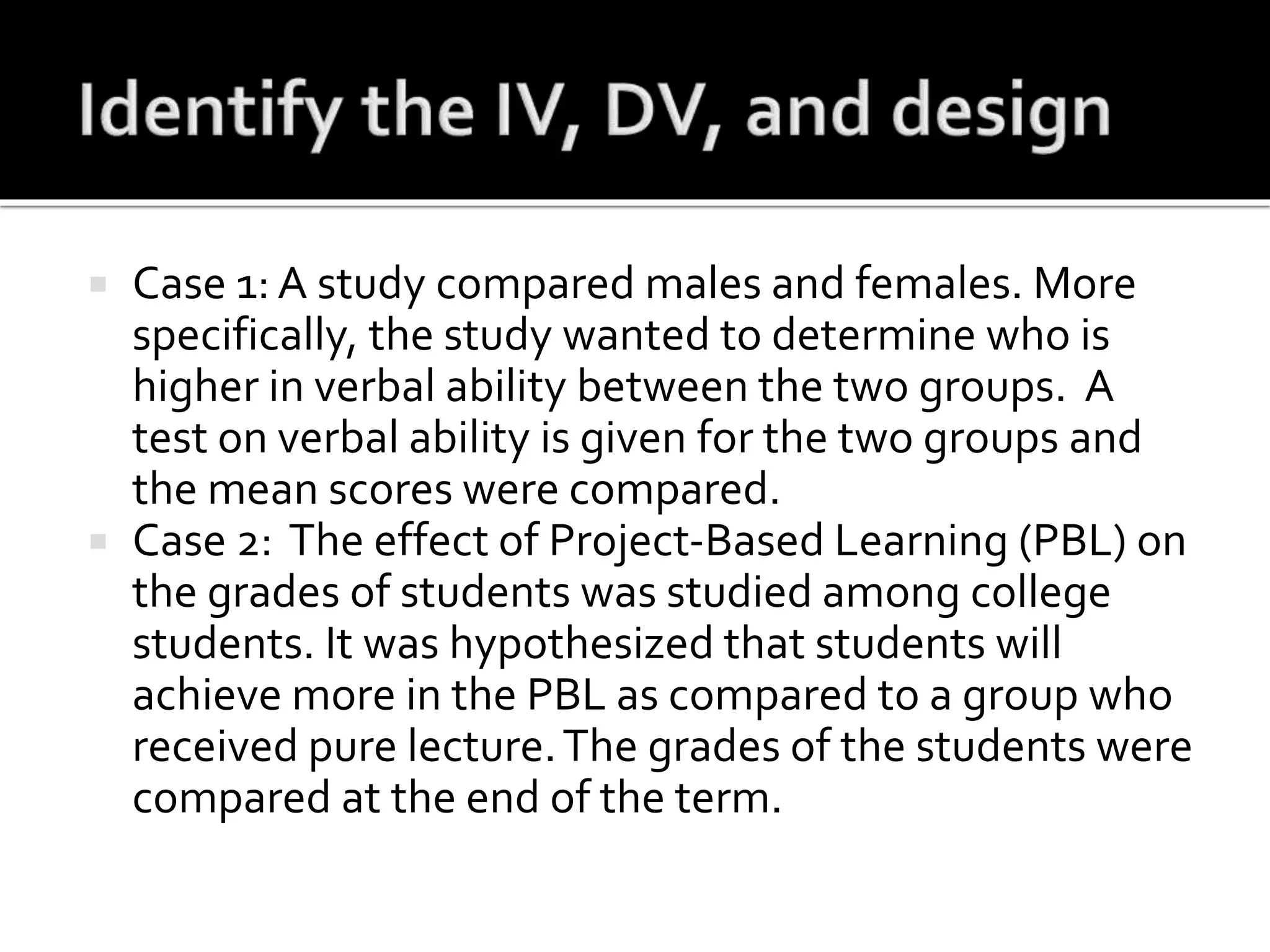  Case 1: A study compared males and females. More
specifically, the study wanted to determine who is
higher in verbal ability between the two groups. A
test on verbal ability is given for the two groups and
the mean scores were compared.
 Case 2: The effect of Project-Based Learning (PBL) on
the grades of students was studied among college
students. It was hypothesized that students will
achieve more in the PBL as compared to a group who
received pure lecture.The grades of the students were
compared at the end of the term.
 