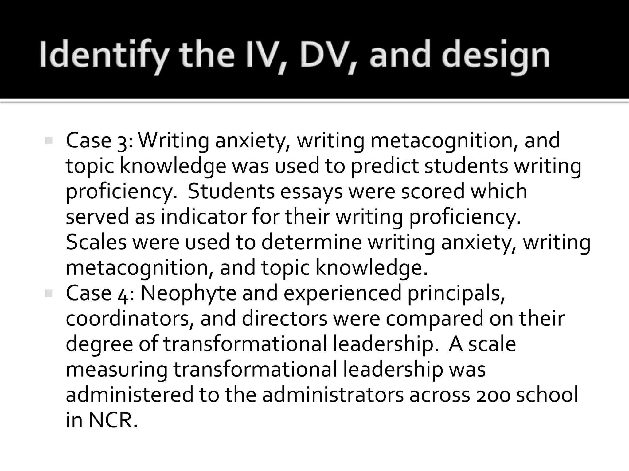  Case 3:Writing anxiety, writing metacognition, and
topic knowledge was used to predict students writing
proficiency. Students essays were scored which
served as indicator for their writing proficiency.
Scales were used to determine writing anxiety, writing
metacognition, and topic knowledge.
 Case 4: Neophyte and experienced principals,
coordinators, and directors were compared on their
degree of transformational leadership. A scale
measuring transformational leadership was
administered to the administrators across 200 school
in NCR.
 
