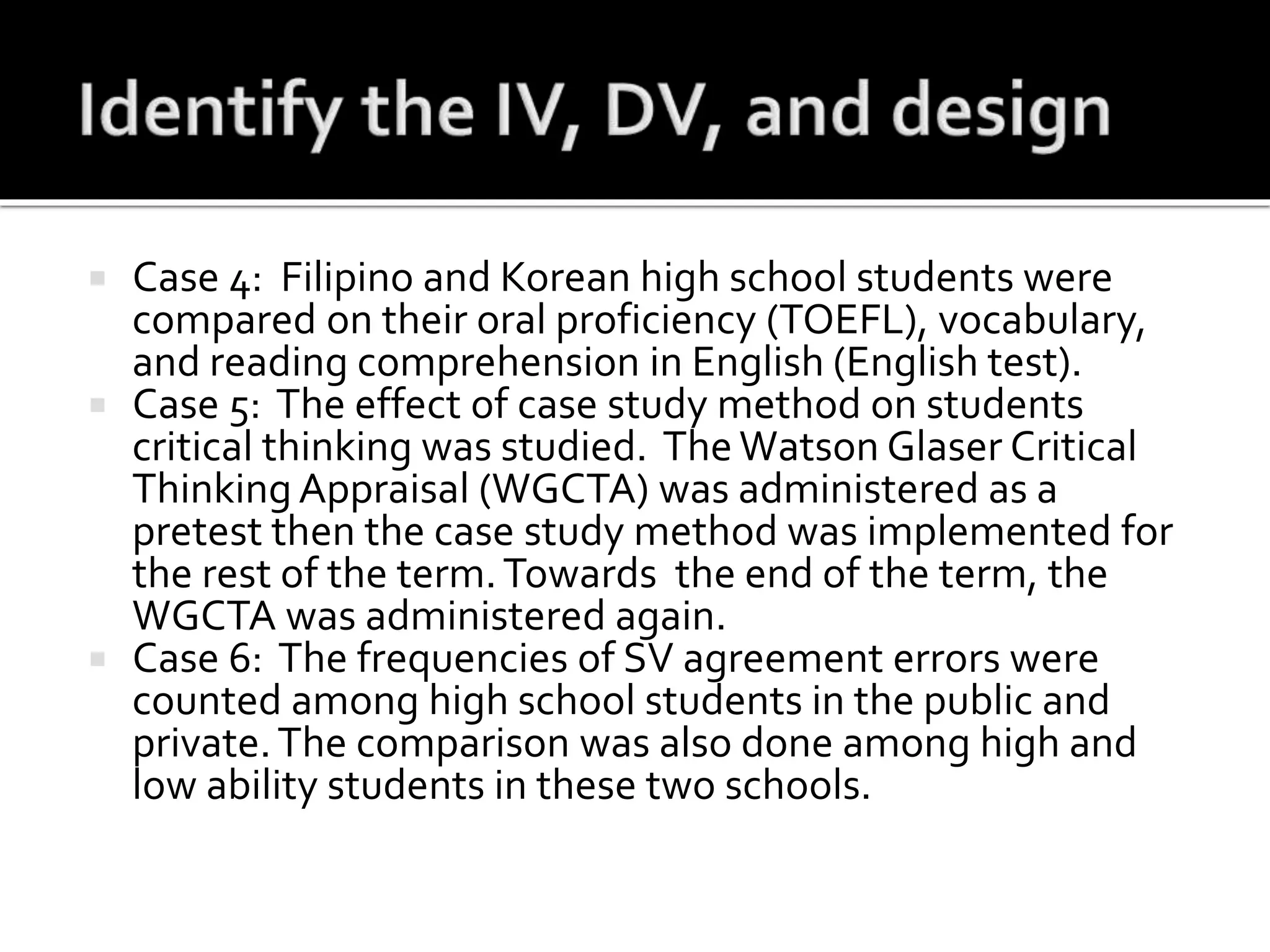  Case 4: Filipino and Korean high school students were
compared on their oral proficiency (TOEFL), vocabulary,
and reading comprehension in English (English test).
 Case 5: The effect of case study method on students
critical thinking was studied. The Watson Glaser Critical
Thinking Appraisal (WGCTA) was administered as a
pretest then the case study method was implemented for
the rest of the term.Towards the end of the term, the
WGCTA was administered again.
 Case 6: The frequencies of SV agreement errors were
counted among high school students in the public and
private.The comparison was also done among high and
low ability students in these two schools.
 