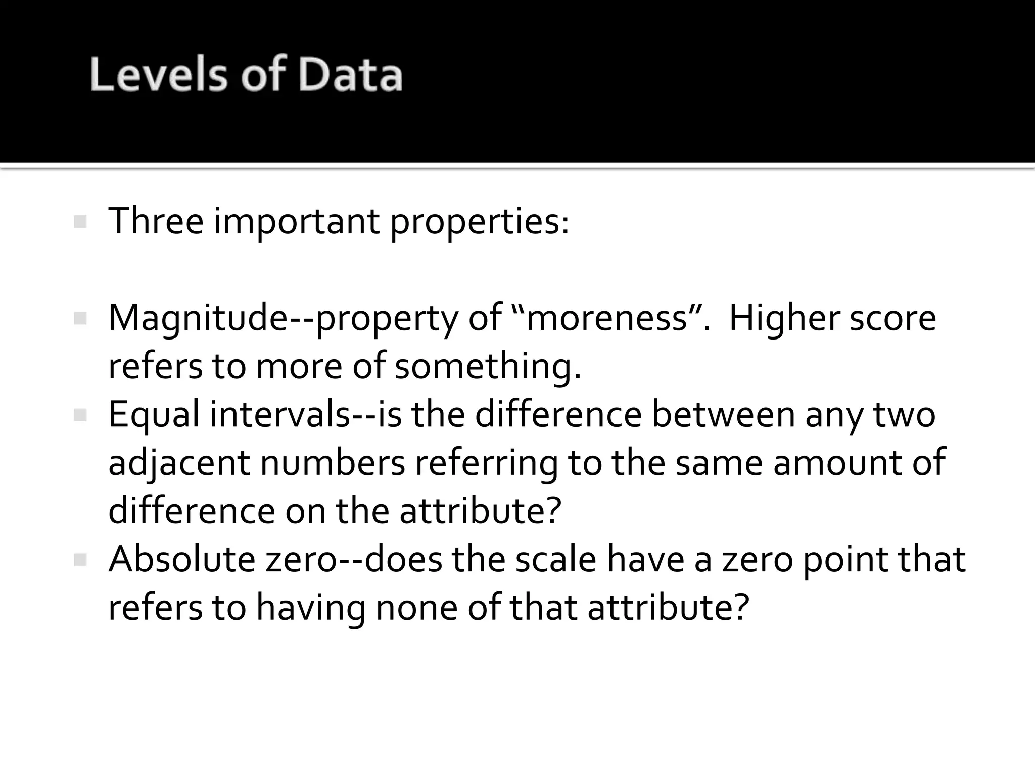  Three important properties:
 Magnitude--property of “moreness”. Higher score
refers to more of something.
 Equal intervals--is the difference between any two
adjacent numbers referring to the same amount of
difference on the attribute?
 Absolute zero--does the scale have a zero point that
refers to having none of that attribute?
 