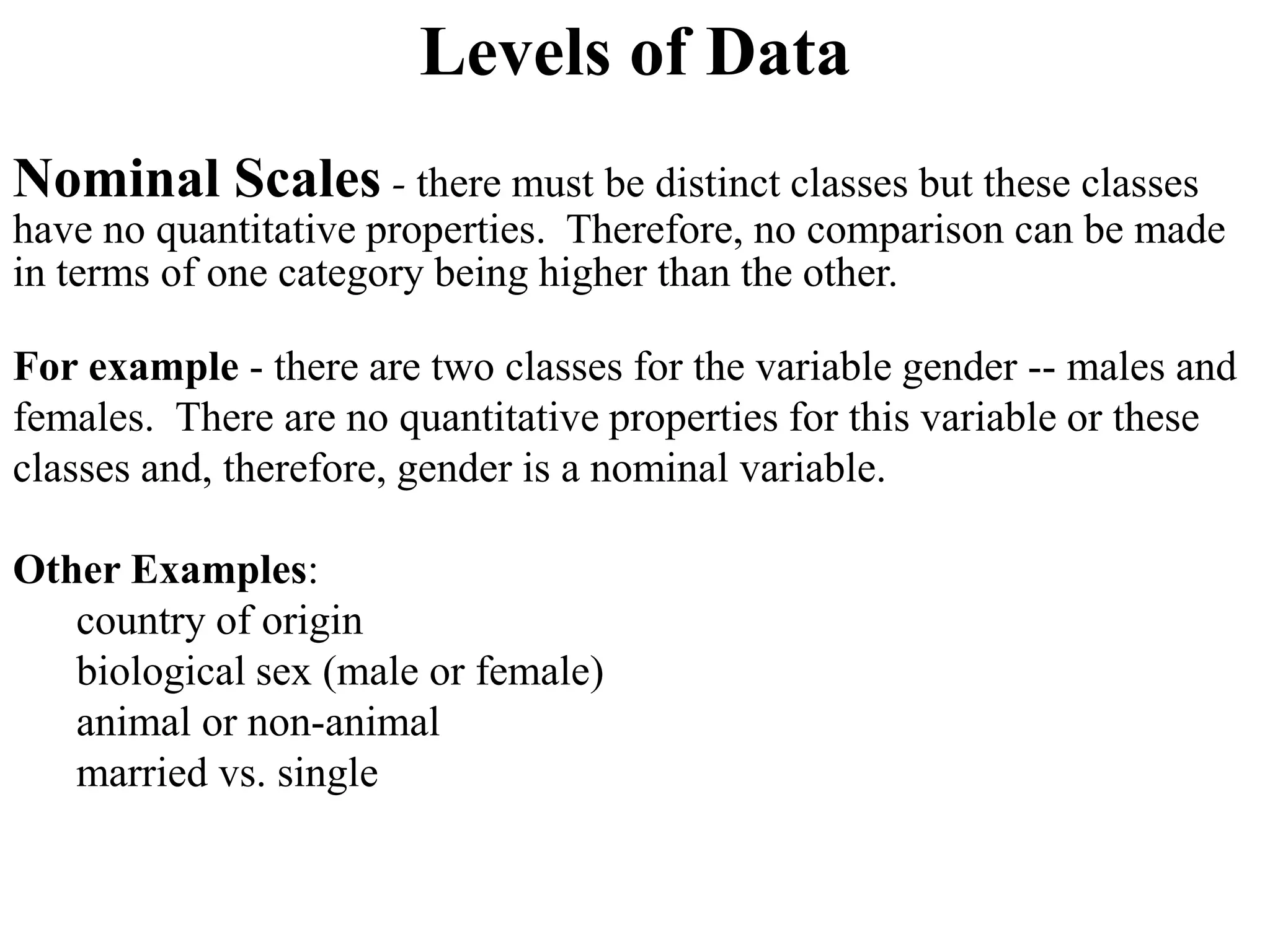 Levels of Data
Nominal Scales - there must be distinct classes but these classes
have no quantitative properties. Therefore, no comparison can be made
in terms of one category being higher than the other.
For example - there are two classes for the variable gender -- males and
females. There are no quantitative properties for this variable or these
classes and, therefore, gender is a nominal variable.
Other Examples:
country of origin
biological sex (male or female)
animal or non-animal
married vs. single
 
