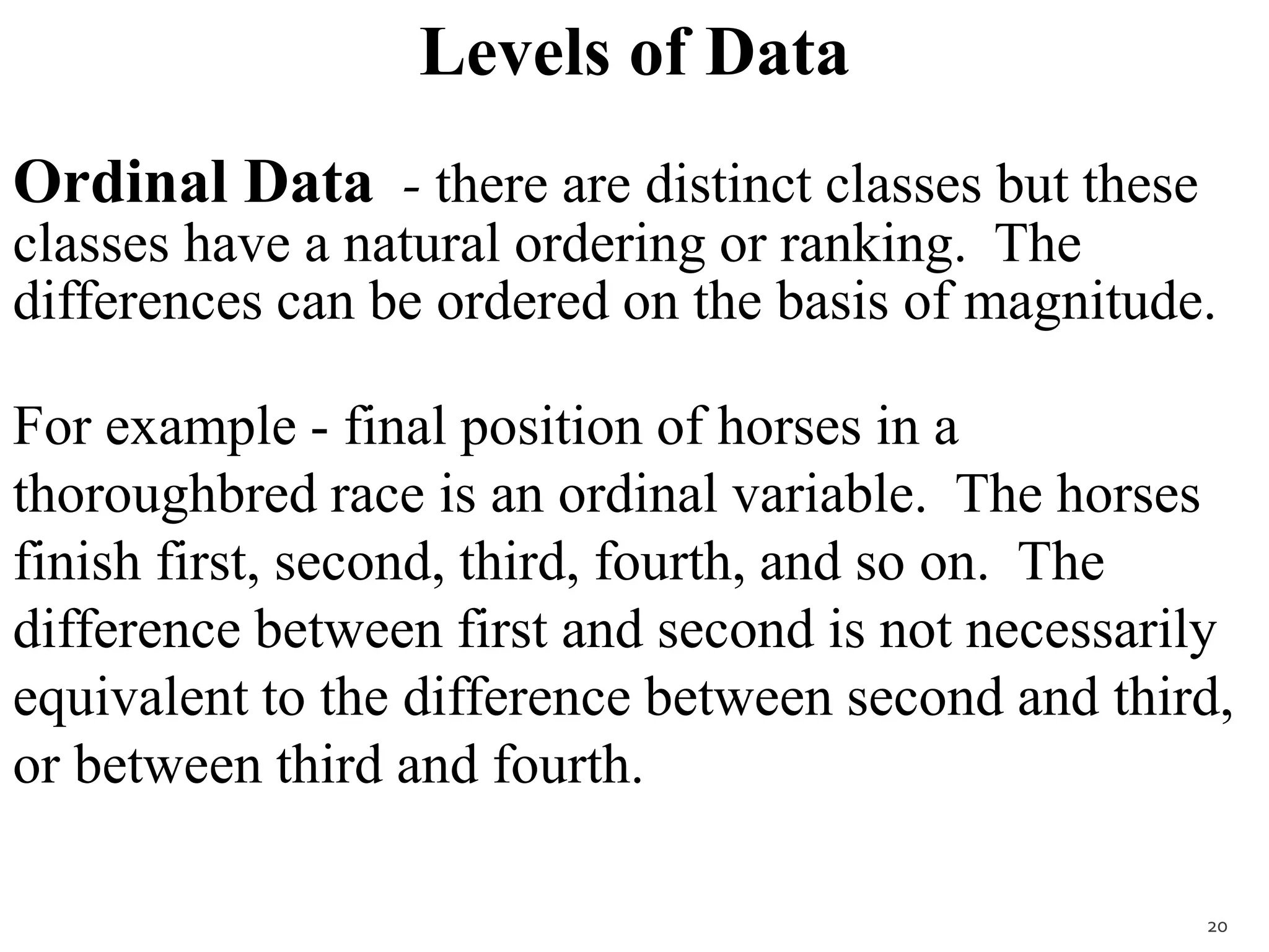 Levels of Data
Ordinal Data - there are distinct classes but these
classes have a natural ordering or ranking. The
differences can be ordered on the basis of magnitude.
For example - final position of horses in a
thoroughbred race is an ordinal variable. The horses
finish first, second, third, fourth, and so on. The
difference between first and second is not necessarily
equivalent to the difference between second and third,
or between third and fourth.
20
 