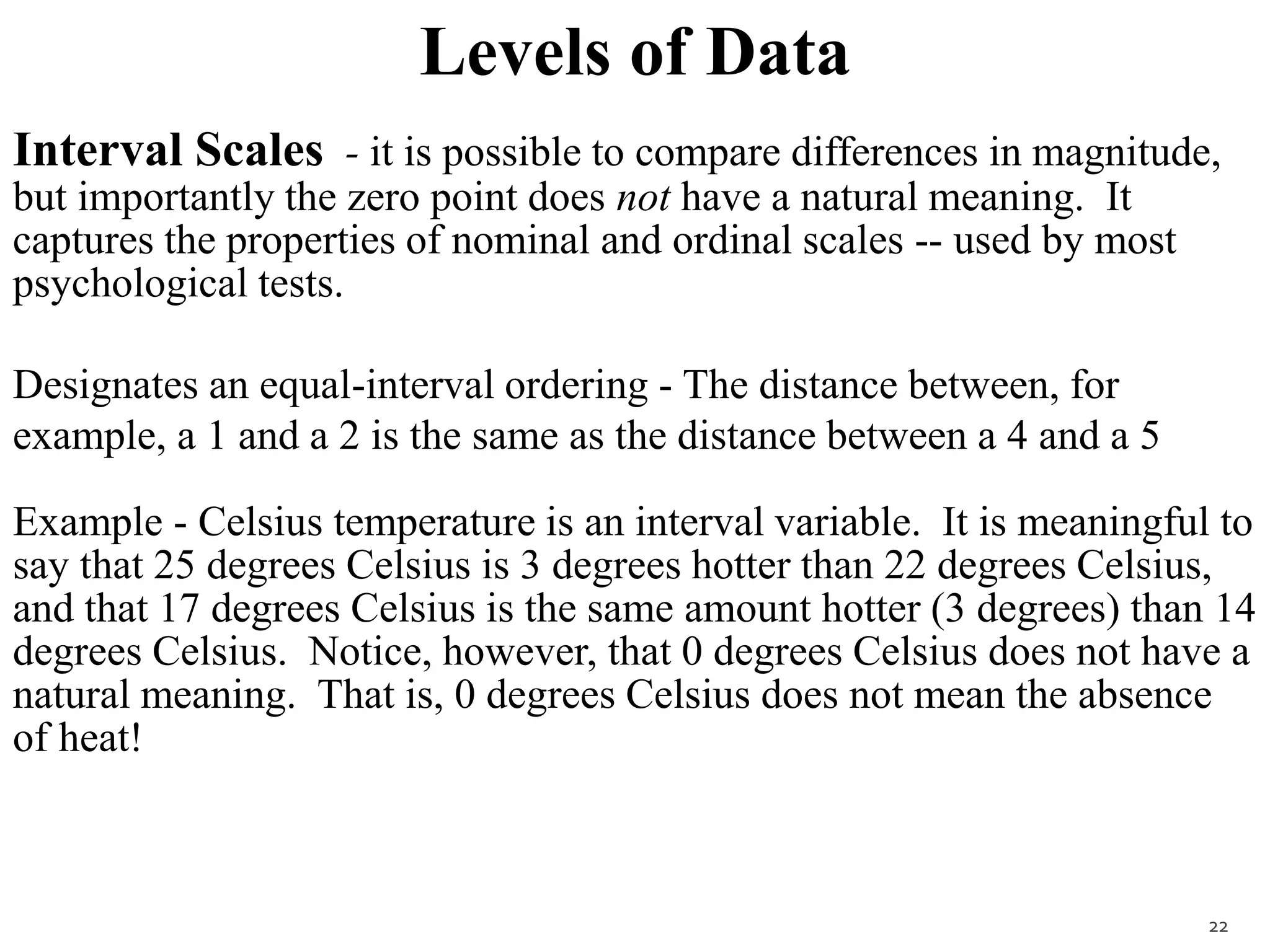 Levels of Data
Interval Scales - it is possible to compare differences in magnitude,
but importantly the zero point does not have a natural meaning. It
captures the properties of nominal and ordinal scales -- used by most
psychological tests.
Designates an equal-interval ordering - The distance between, for
example, a 1 and a 2 is the same as the distance between a 4 and a 5
Example - Celsius temperature is an interval variable. It is meaningful to
say that 25 degrees Celsius is 3 degrees hotter than 22 degrees Celsius,
and that 17 degrees Celsius is the same amount hotter (3 degrees) than 14
degrees Celsius. Notice, however, that 0 degrees Celsius does not have a
natural meaning. That is, 0 degrees Celsius does not mean the absence
of heat!
22
 
