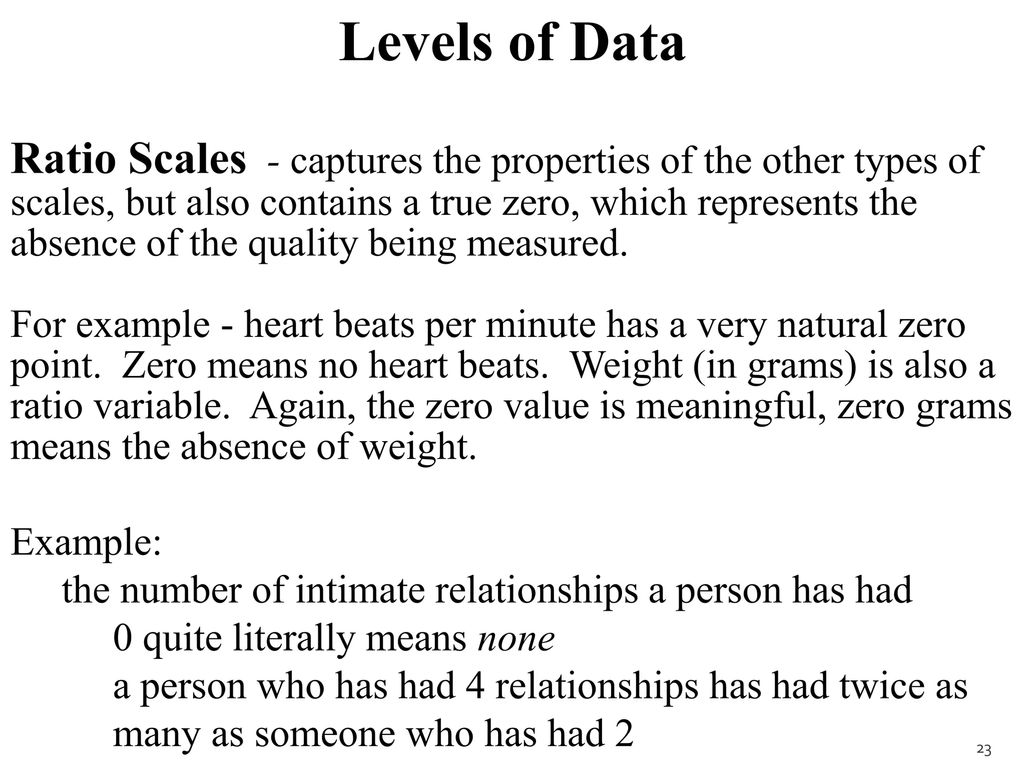 Levels of Data
Ratio Scales - captures the properties of the other types of
scales, but also contains a true zero, which represents the
absence of the quality being measured.
For example - heart beats per minute has a very natural zero
point. Zero means no heart beats. Weight (in grams) is also a
ratio variable. Again, the zero value is meaningful, zero grams
means the absence of weight.
Example:
the number of intimate relationships a person has had
0 quite literally means none
a person who has had 4 relationships has had twice as
many as someone who has had 2 23
 