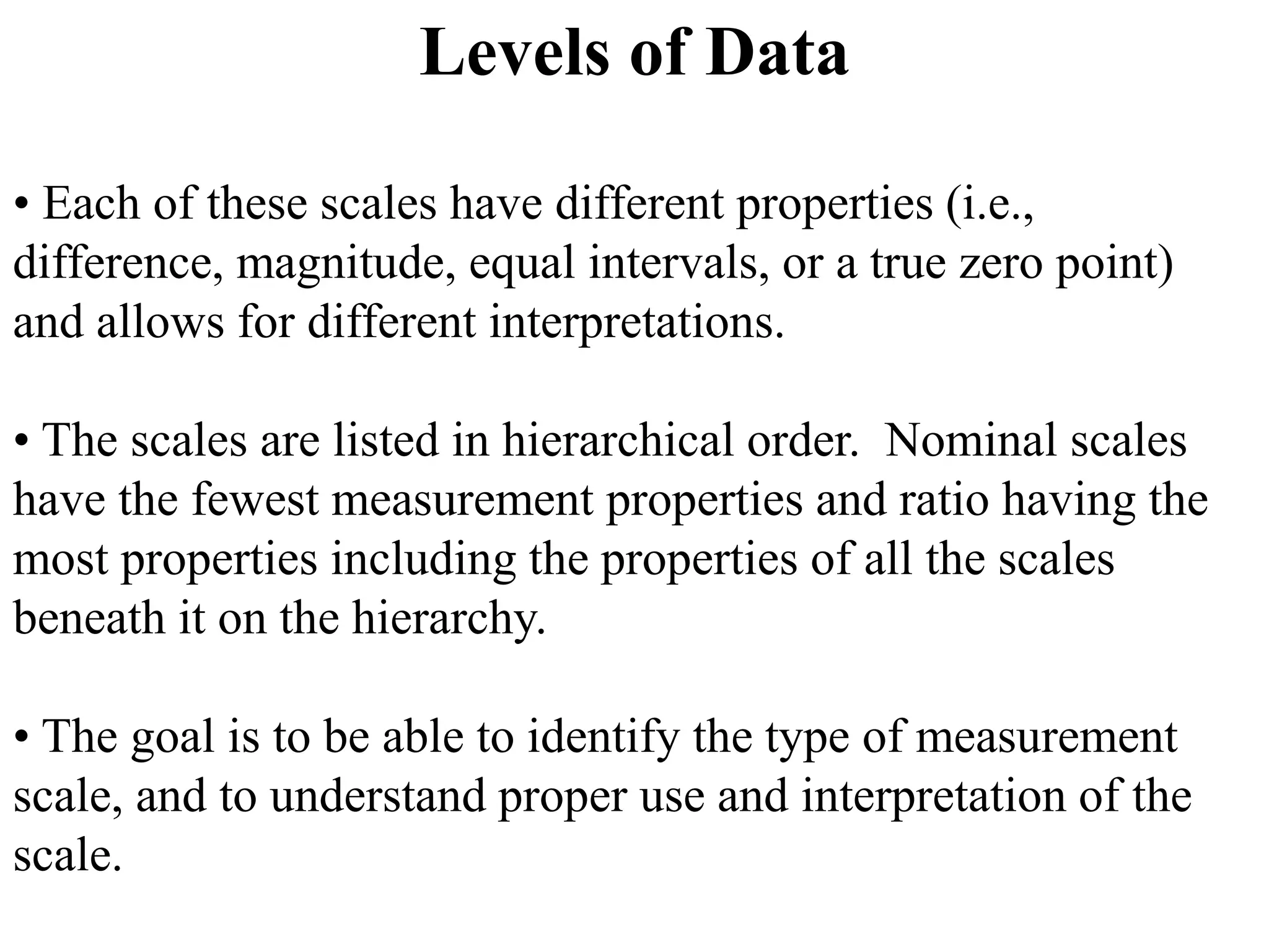 Levels of Data
• Each of these scales have different properties (i.e.,
difference, magnitude, equal intervals, or a true zero point)
and allows for different interpretations.
• The scales are listed in hierarchical order. Nominal scales
have the fewest measurement properties and ratio having the
most properties including the properties of all the scales
beneath it on the hierarchy.
• The goal is to be able to identify the type of measurement
scale, and to understand proper use and interpretation of the
scale.
 