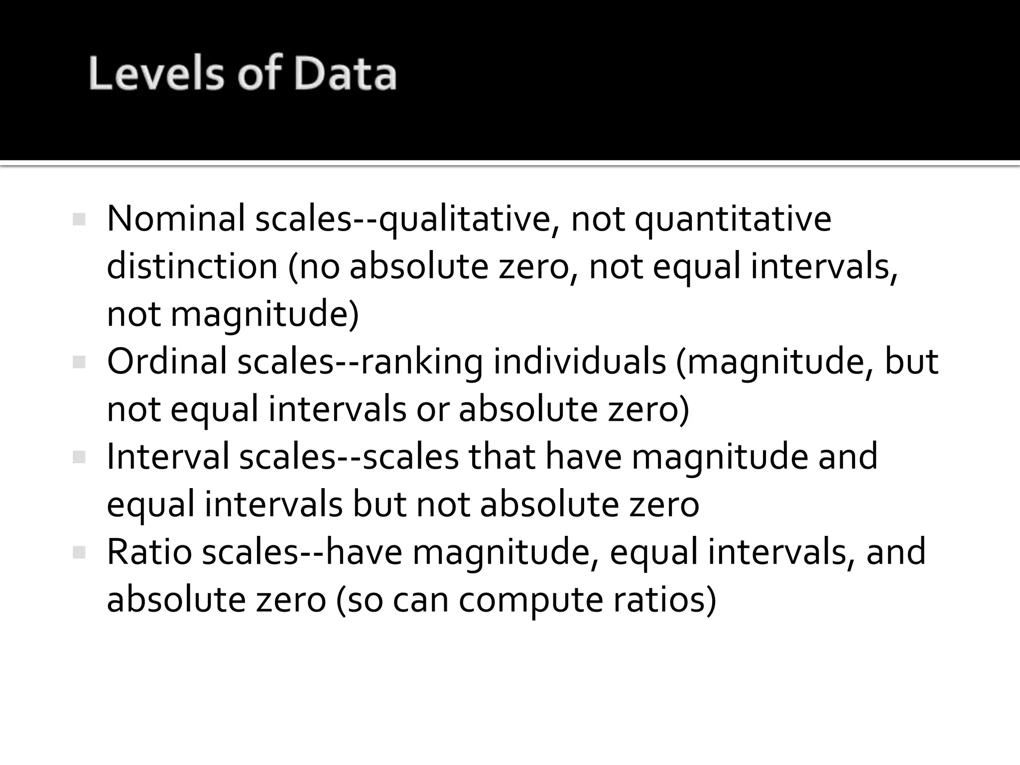  Nominal scales--qualitative, not quantitative
distinction (no absolute zero, not equal intervals,
not magnitude)
 Ordinal scales--ranking individuals (magnitude, but
not equal intervals or absolute zero)
 Interval scales--scales that have magnitude and
equal intervals but not absolute zero
 Ratio scales--have magnitude, equal intervals, and
absolute zero (so can compute ratios)
 