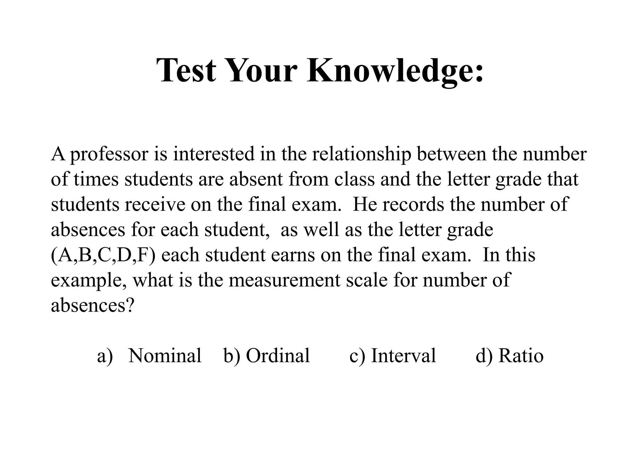 Test Your Knowledge:
A professor is interested in the relationship between the number
of times students are absent from class and the letter grade that
students receive on the final exam. He records the number of
absences for each student, as well as the letter grade
(A,B,C,D,F) each student earns on the final exam. In this
example, what is the measurement scale for number of
absences?
a) Nominal b) Ordinal c) Interval d) Ratio
 