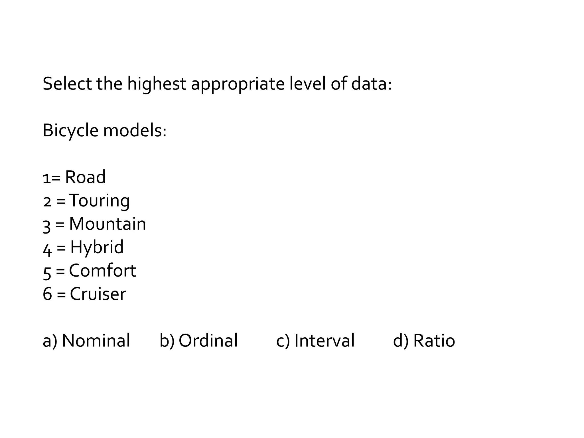 Select the highest appropriate level of data:
Bicycle models:
1= Road
2 =Touring
3 = Mountain
4 = Hybrid
5 = Comfort
6 = Cruiser
a) Nominal b) Ordinal c) Interval d) Ratio
 