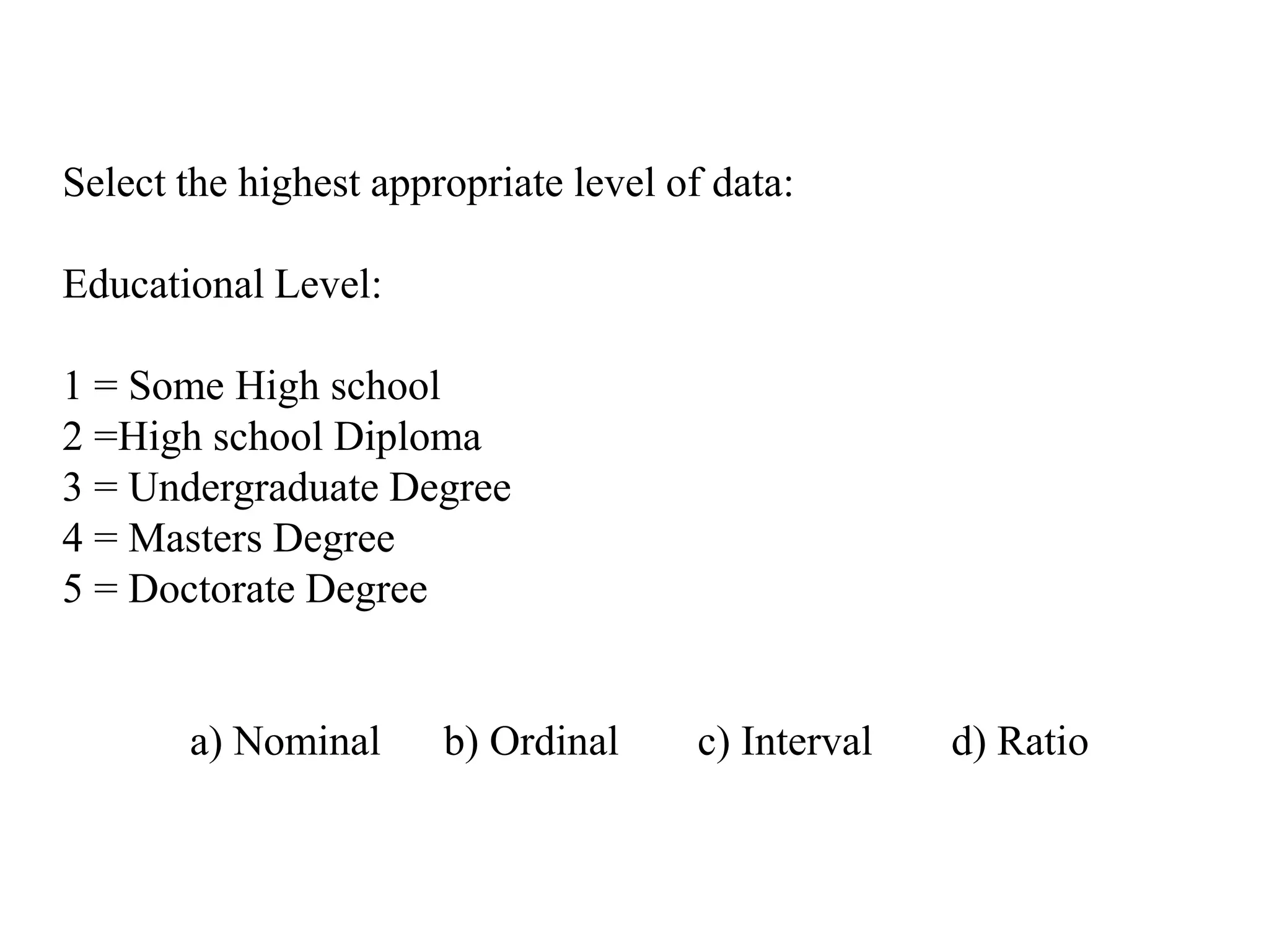 Select the highest appropriate level of data:
Educational Level:
1 = Some High school
2 =High school Diploma
3 = Undergraduate Degree
4 = Masters Degree
5 = Doctorate Degree
a) Nominal b) Ordinal c) Interval d) Ratio
 