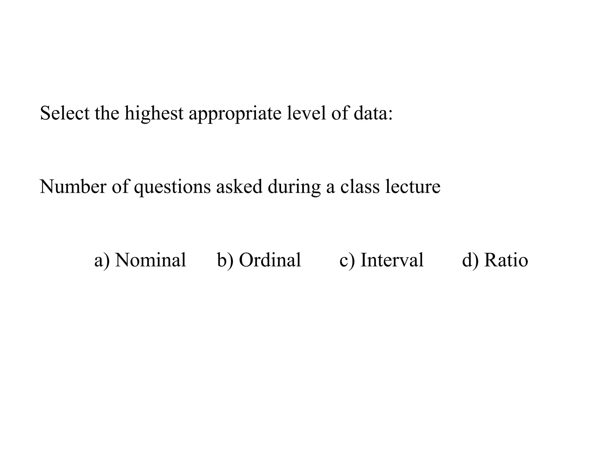 Select the highest appropriate level of data:
Number of questions asked during a class lecture
a) Nominal b) Ordinal c) Interval d) Ratio
 