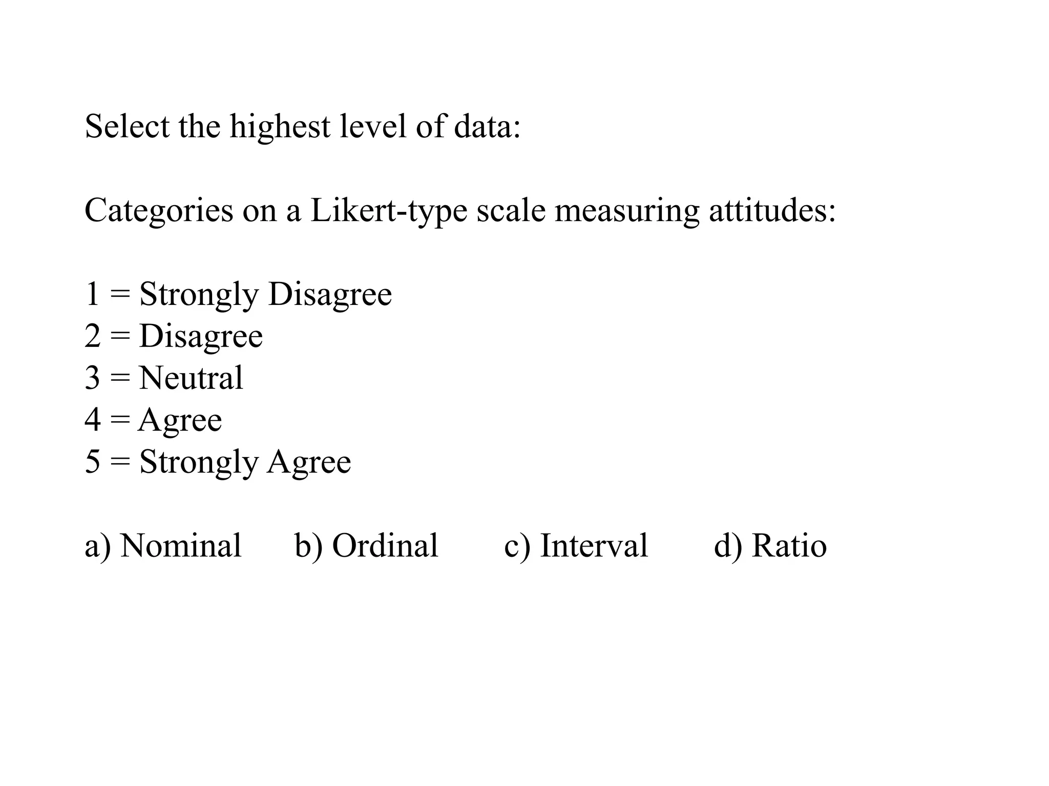 Select the highest level of data:
Categories on a Likert-type scale measuring attitudes:
1 = Strongly Disagree
2 = Disagree
3 = Neutral
4 = Agree
5 = Strongly Agree
a) Nominal b) Ordinal c) Interval d) Ratio
 