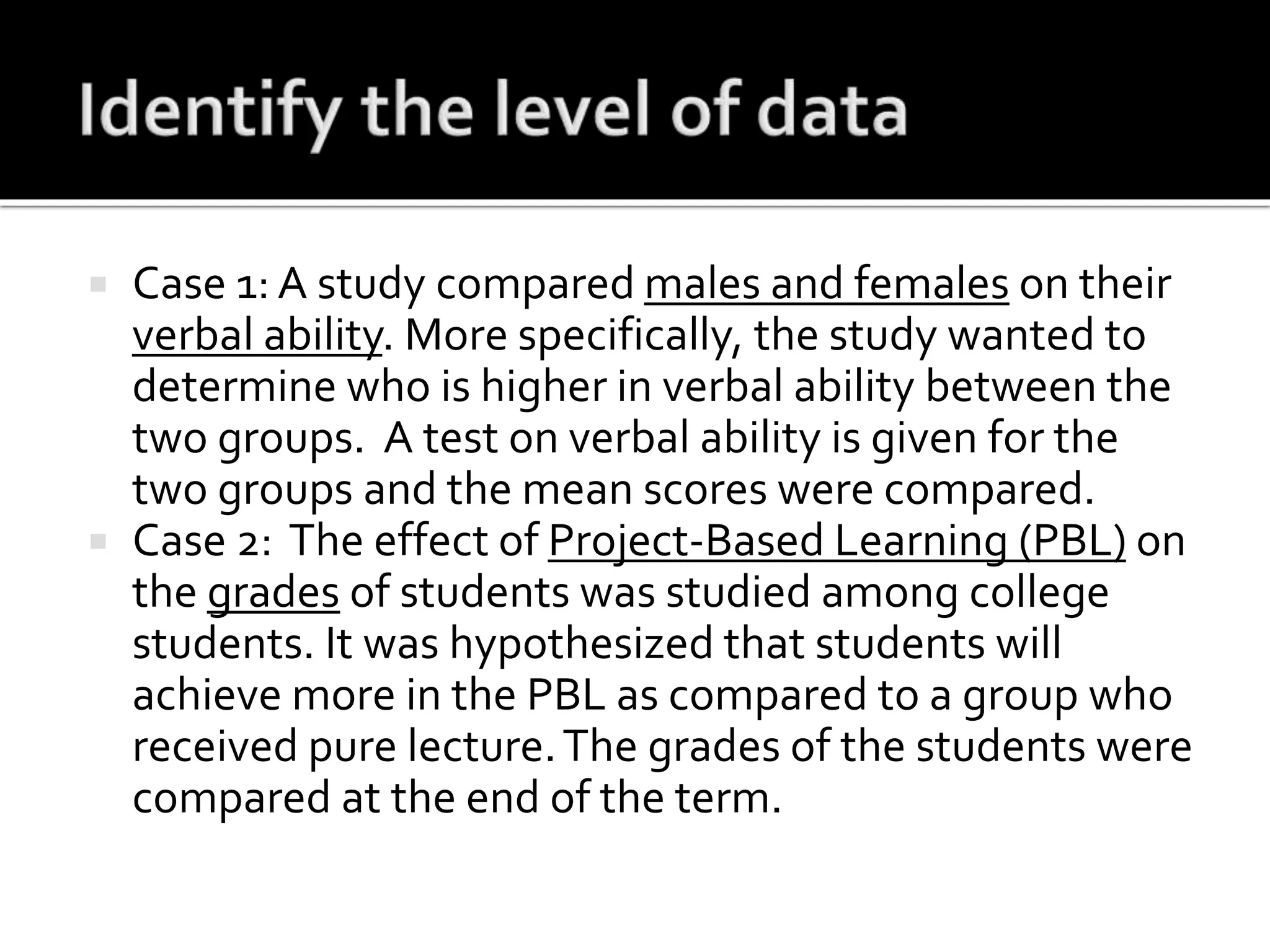  Case 1: A study compared males and females on their
verbal ability. More specifically, the study wanted to
determine who is higher in verbal ability between the
two groups. A test on verbal ability is given for the
two groups and the mean scores were compared.
 Case 2: The effect of Project-Based Learning (PBL) on
the grades of students was studied among college
students. It was hypothesized that students will
achieve more in the PBL as compared to a group who
received pure lecture.The grades of the students were
compared at the end of the term.
 