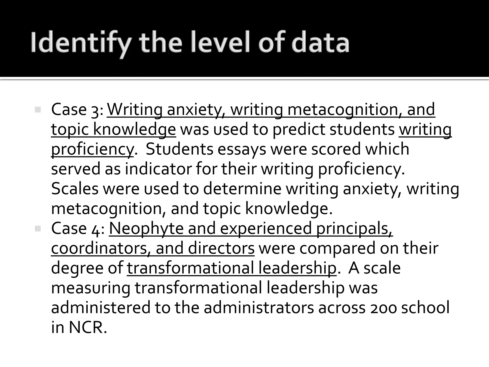  Case 3:Writing anxiety, writing metacognition, and
topic knowledge was used to predict students writing
proficiency. Students essays were scored which
served as indicator for their writing proficiency.
Scales were used to determine writing anxiety, writing
metacognition, and topic knowledge.
 Case 4: Neophyte and experienced principals,
coordinators, and directors were compared on their
degree of transformational leadership. A scale
measuring transformational leadership was
administered to the administrators across 200 school
in NCR.
 