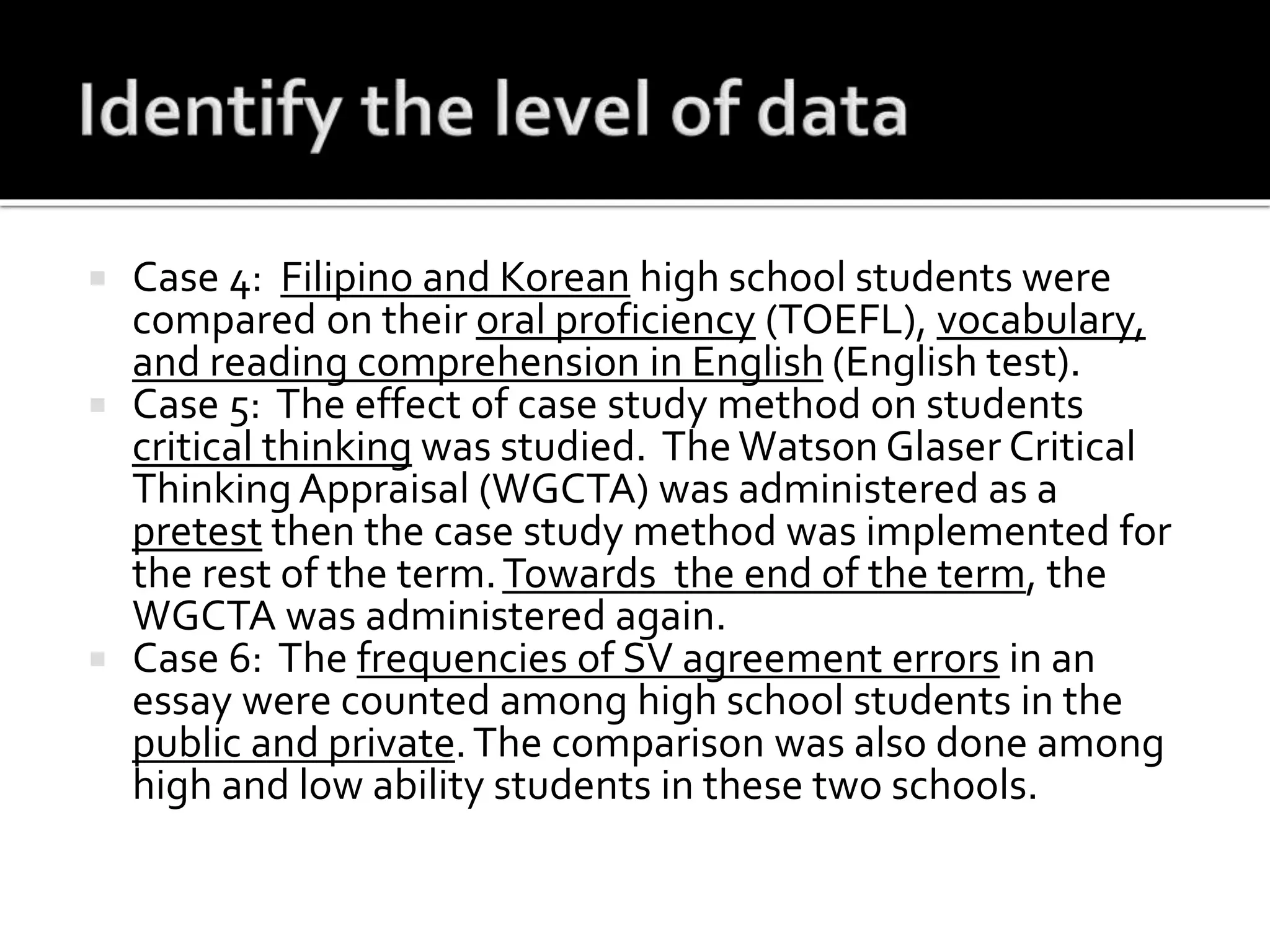  Case 4: Filipino and Korean high school students were
compared on their oral proficiency (TOEFL), vocabulary,
and reading comprehension in English (English test).
 Case 5: The effect of case study method on students
critical thinking was studied. The Watson Glaser Critical
Thinking Appraisal (WGCTA) was administered as a
pretest then the case study method was implemented for
the rest of the term.Towards the end of the term, the
WGCTA was administered again.
 Case 6: The frequencies of SV agreement errors in an
essay were counted among high school students in the
public and private.The comparison was also done among
high and low ability students in these two schools.
 