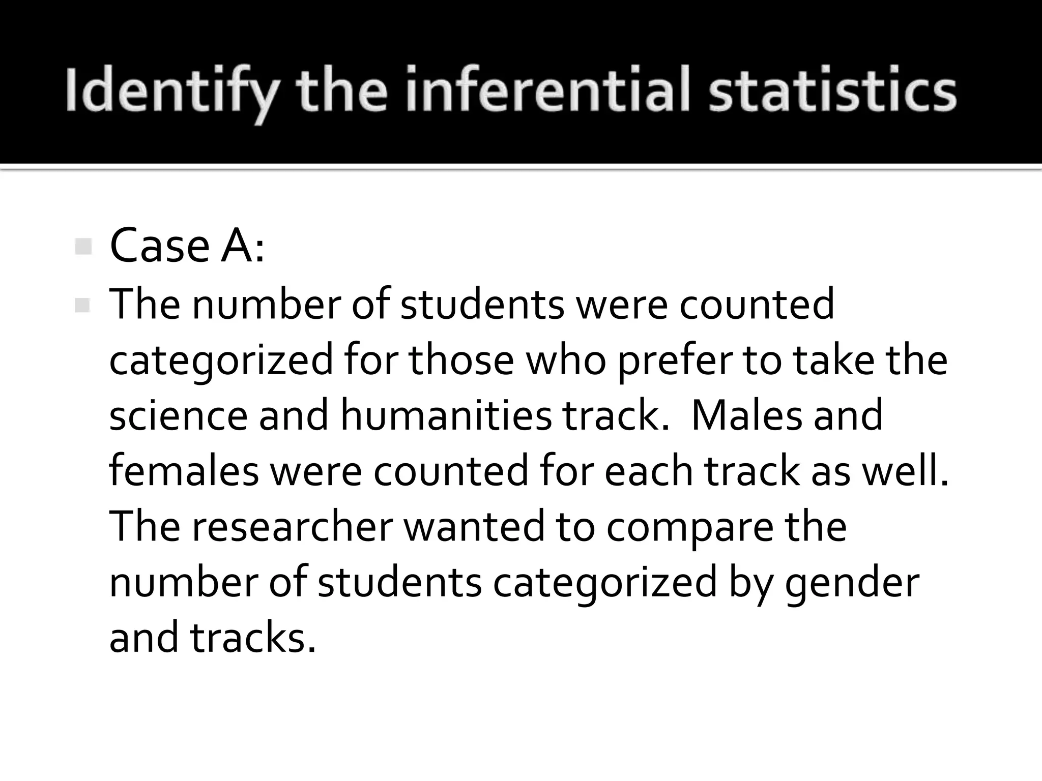  Case A:
 The number of students were counted
categorized for those who prefer to take the
science and humanities track. Males and
females were counted for each track as well.
The researcher wanted to compare the
number of students categorized by gender
and tracks.
 