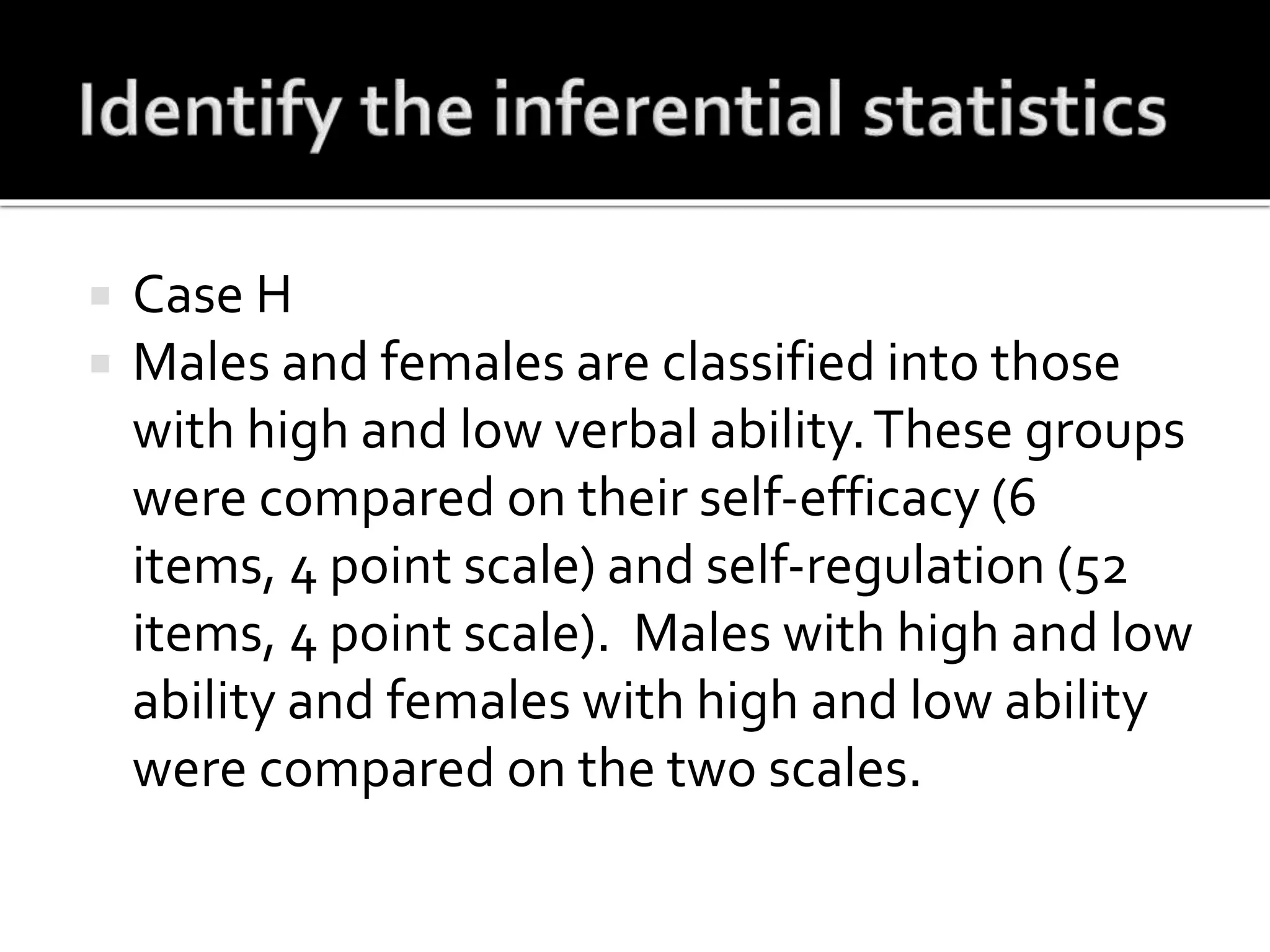  Case H
 Males and females are classified into those
with high and low verbal ability.These groups
were compared on their self-efficacy (6
items, 4 point scale) and self-regulation (52
items, 4 point scale). Males with high and low
ability and females with high and low ability
were compared on the two scales.
 