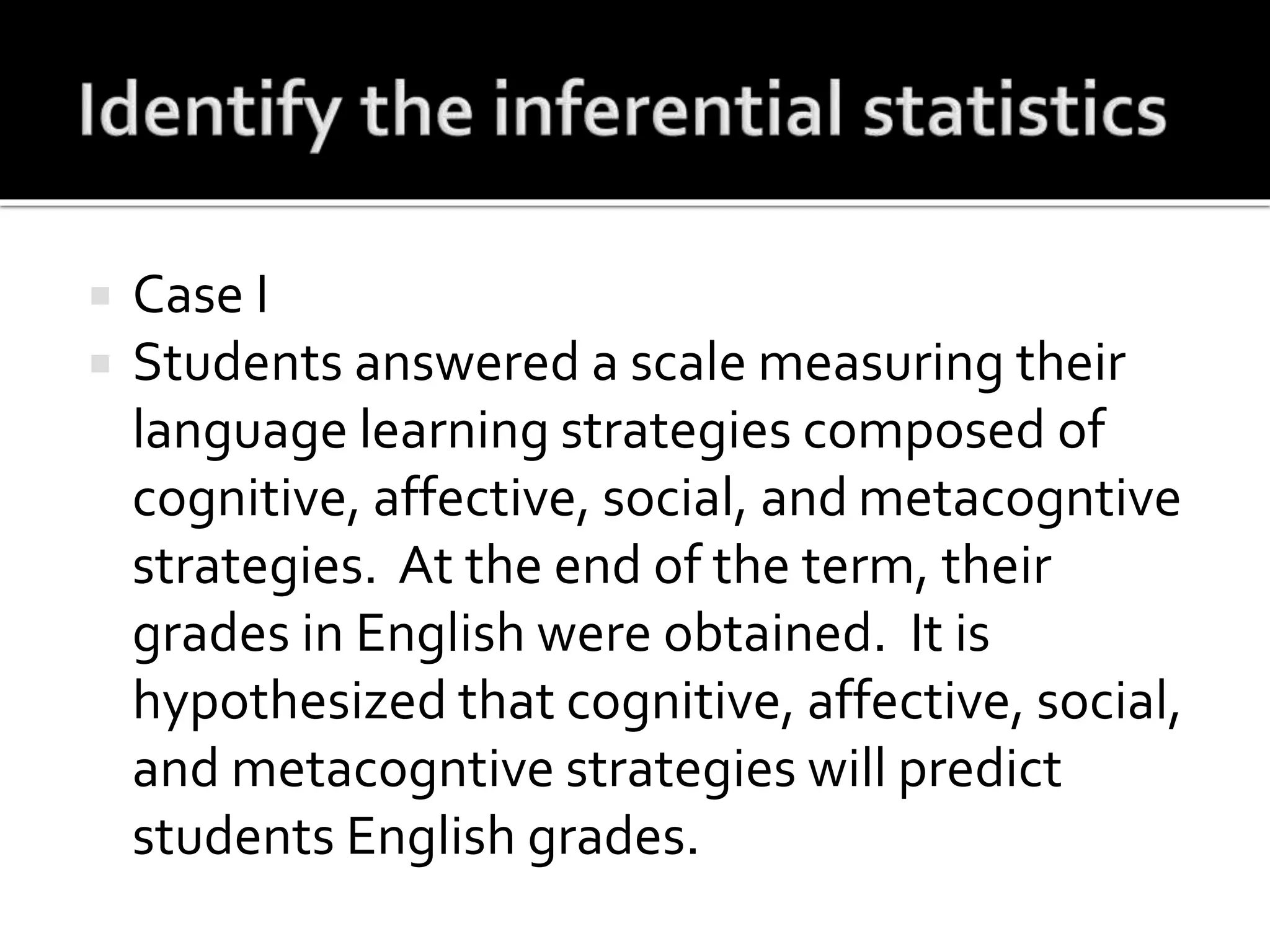  Case I
 Students answered a scale measuring their
language learning strategies composed of
cognitive, affective, social, and metacogntive
strategies. At the end of the term, their
grades in English were obtained. It is
hypothesized that cognitive, affective, social,
and metacogntive strategies will predict
students English grades.
 