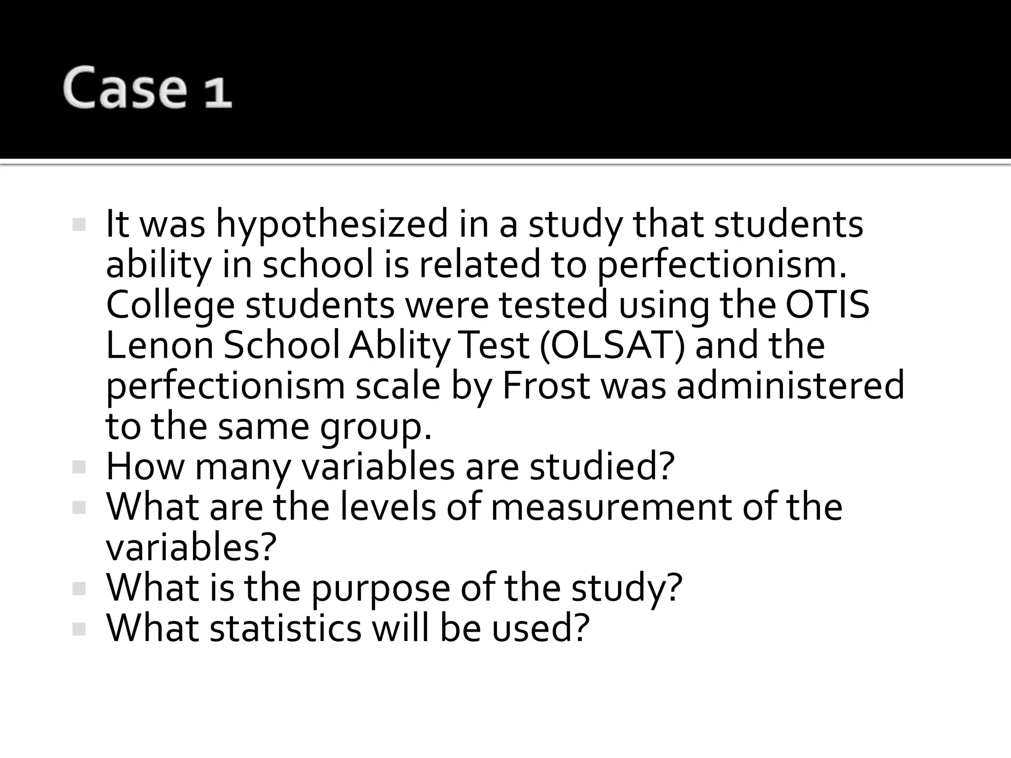  It was hypothesized in a study that students
ability in school is related to perfectionism.
College students were tested using the OTIS
Lenon School AblityTest (OLSAT) and the
perfectionism scale by Frost was administered
to the same group.
 How many variables are studied?
 What are the levels of measurement of the
variables?
 What is the purpose of the study?
 What statistics will be used?
 