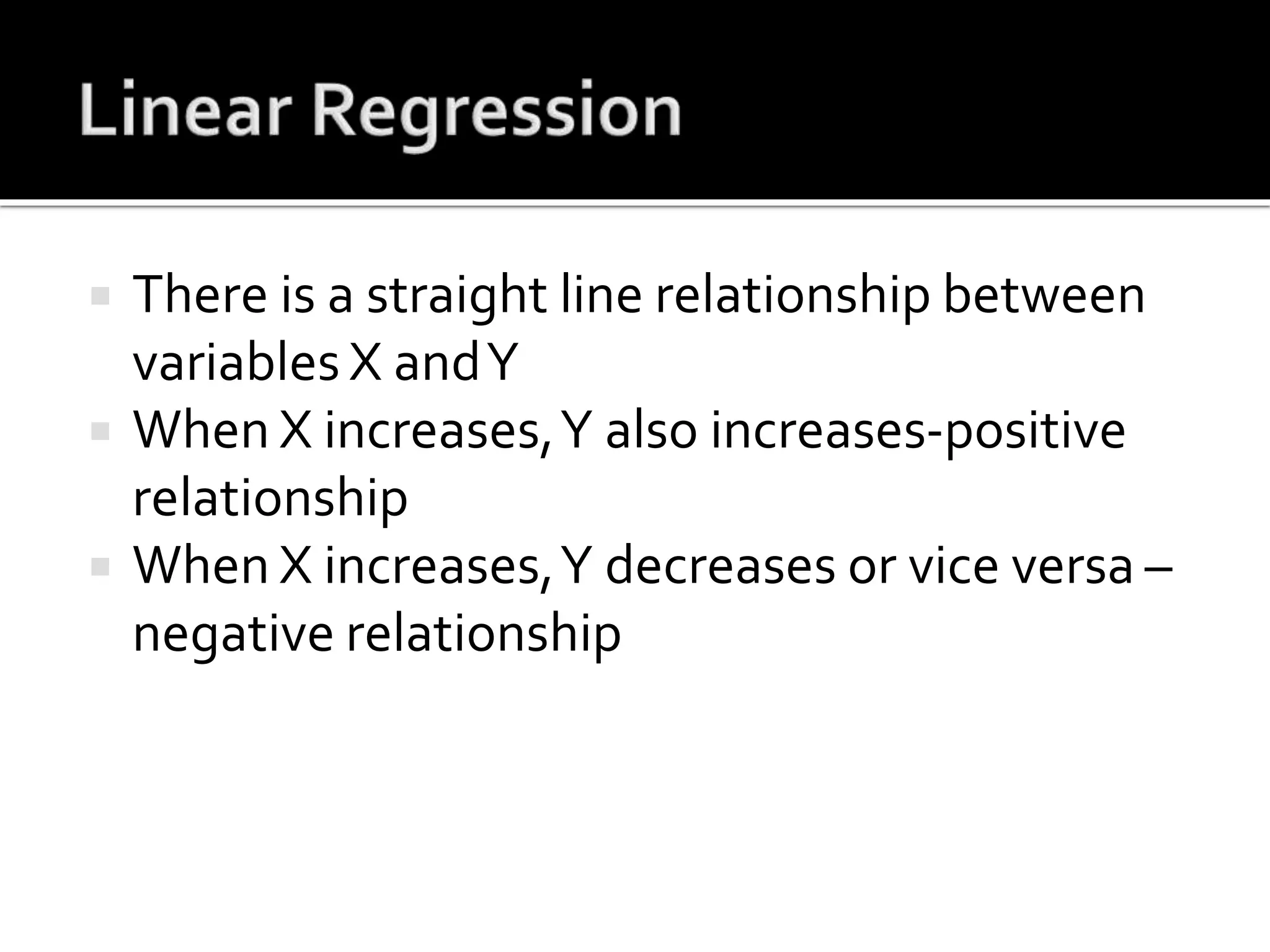  There is a straight line relationship between
variables X andY
 When X increases,Y also increases-positive
relationship
 When X increases,Y decreases or vice versa –
negative relationship
 