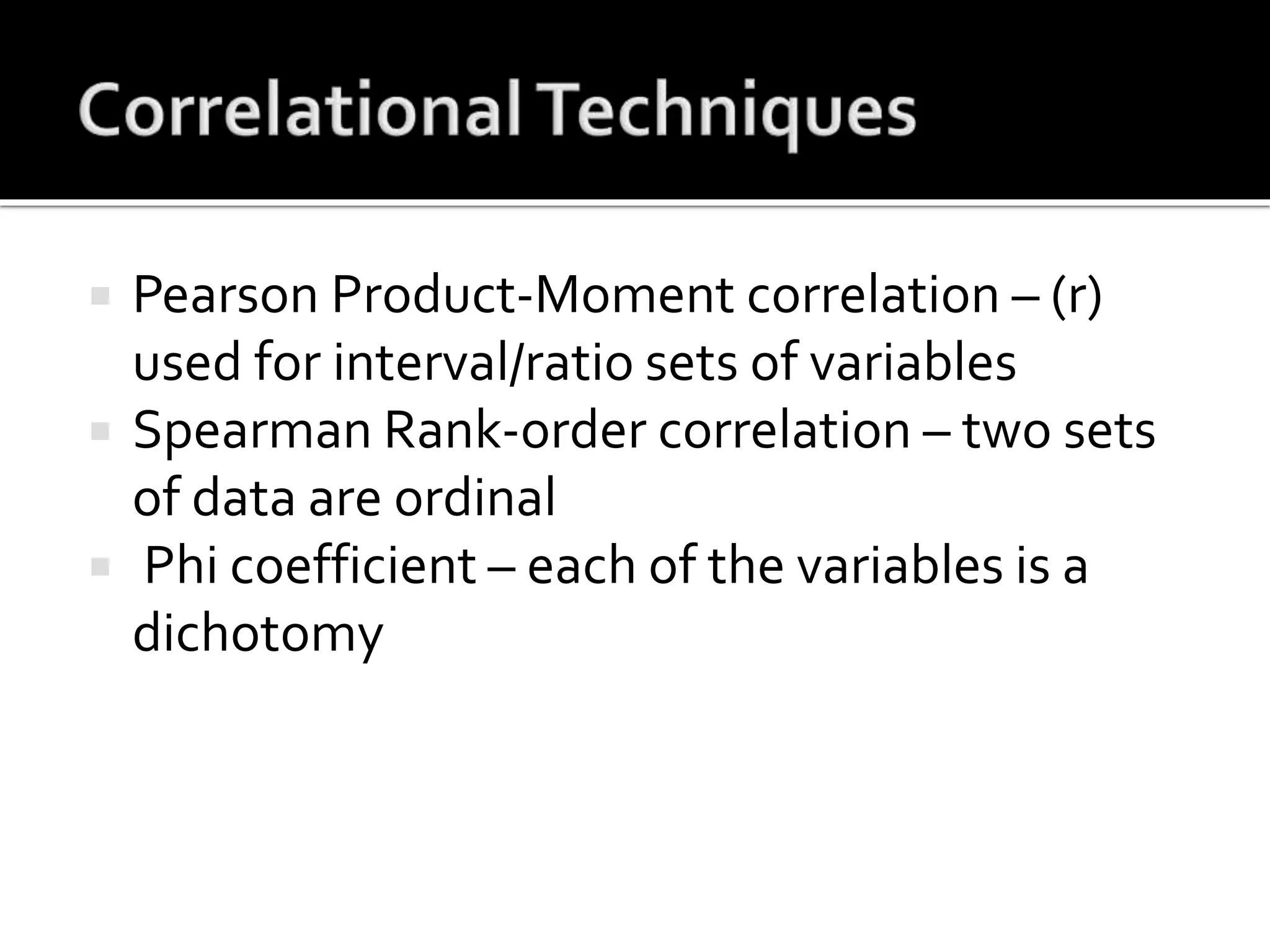  Pearson Product-Moment correlation – (r)
used for interval/ratio sets of variables
 Spearman Rank-order correlation – two sets
of data are ordinal
 Phi coefficient – each of the variables is a
dichotomy
 