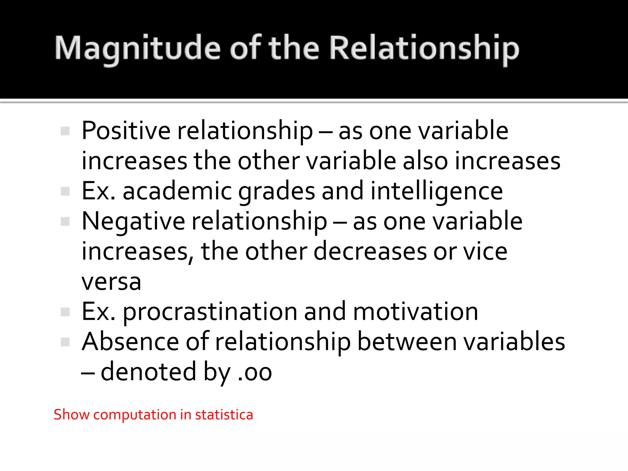  Positive relationship – as one variable
increases the other variable also increases
 Ex. academic grades and intelligence
 Negative relationship – as one variable
increases, the other decreases or vice
versa
 Ex. procrastination and motivation
 Absence of relationship between variables
– denoted by .00
Show computation in statistica
 