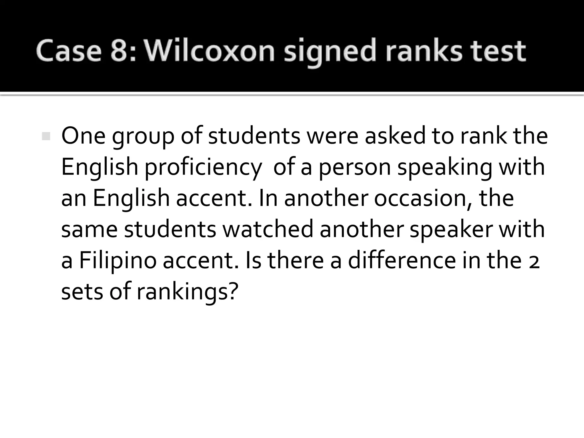  One group of students were asked to rank the
English proficiency of a person speaking with
an English accent. In another occasion, the
same students watched another speaker with
a Filipino accent. Is there a difference in the 2
sets of rankings?
 