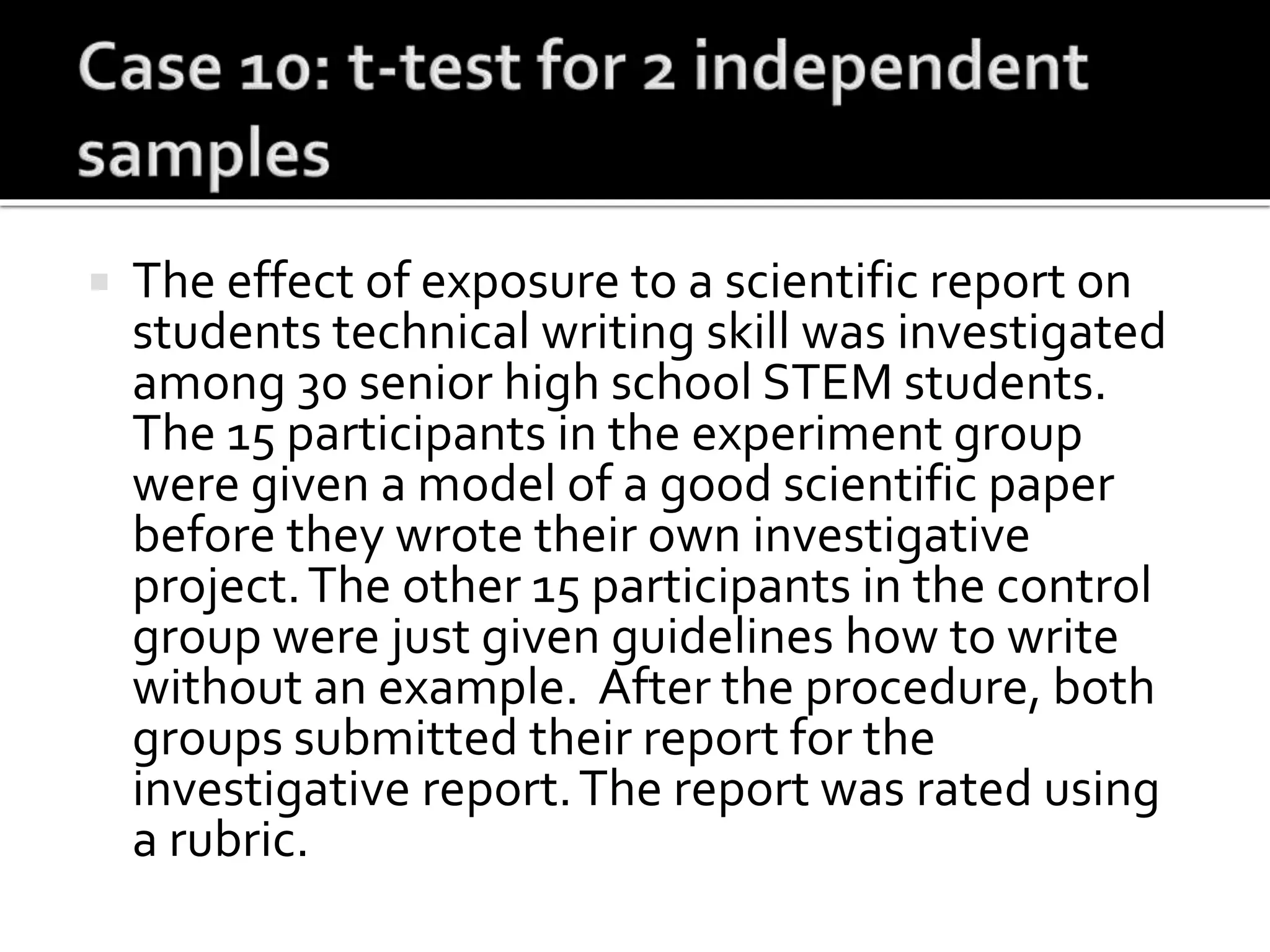  The effect of exposure to a scientific report on
students technical writing skill was investigated
among 30 senior high school STEM students.
The 15 participants in the experiment group
were given a model of a good scientific paper
before they wrote their own investigative
project.The other 15 participants in the control
group were just given guidelines how to write
without an example. After the procedure, both
groups submitted their report for the
investigative report.The report was rated using
a rubric.
 