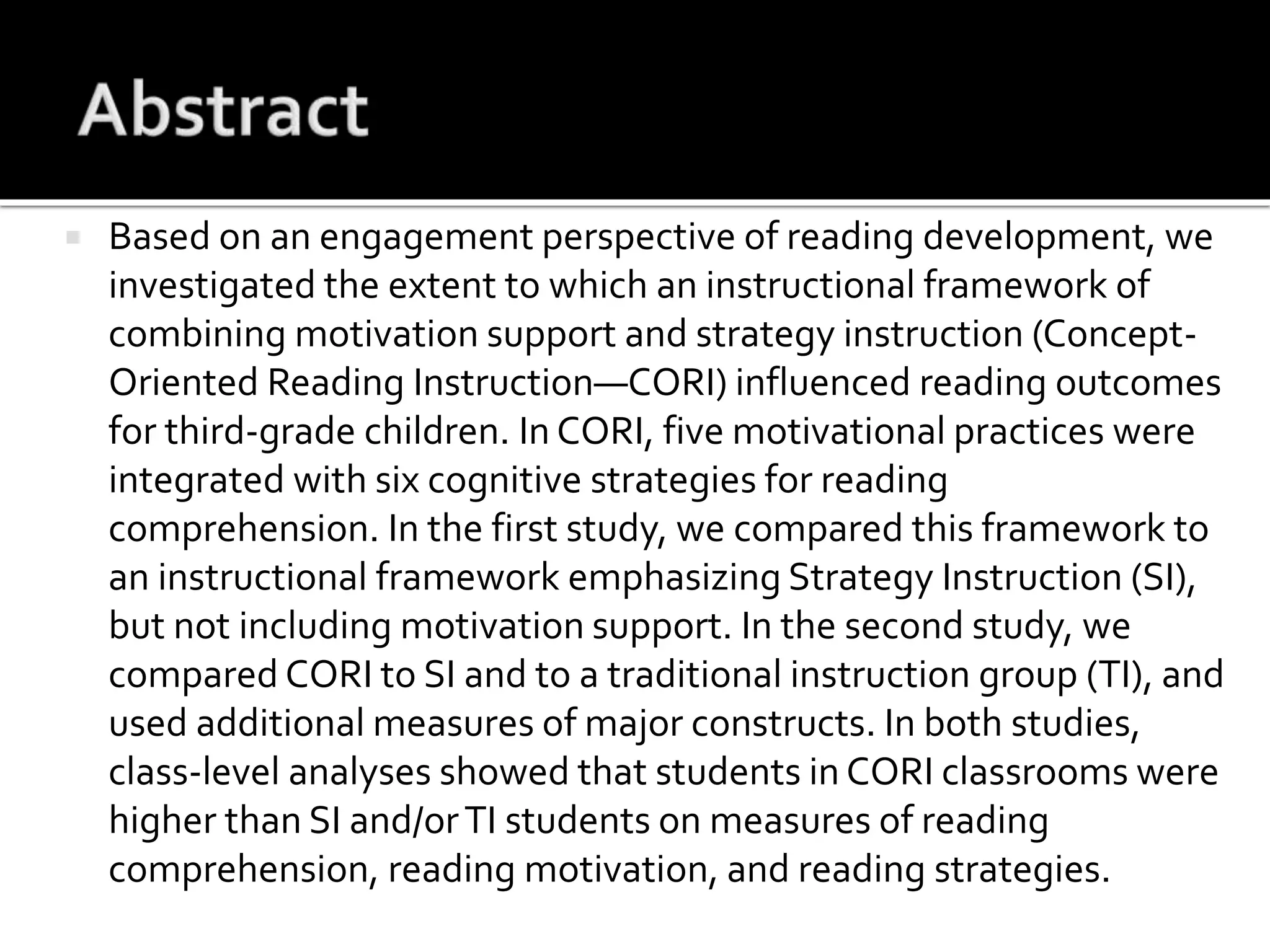  Based on an engagement perspective of reading development, we
investigated the extent to which an instructional framework of
combining motivation support and strategy instruction (Concept-
Oriented Reading Instruction—CORI) influenced reading outcomes
for third-grade children. In CORI, five motivational practices were
integrated with six cognitive strategies for reading
comprehension. In the first study, we compared this framework to
an instructional framework emphasizing Strategy Instruction (SI),
but not including motivation support. In the second study, we
compared CORI to SI and to a traditional instruction group (TI), and
used additional measures of major constructs. In both studies,
class-level analyses showed that students in CORI classrooms were
higher than SI and/orTI students on measures of reading
comprehension, reading motivation, and reading strategies.
 