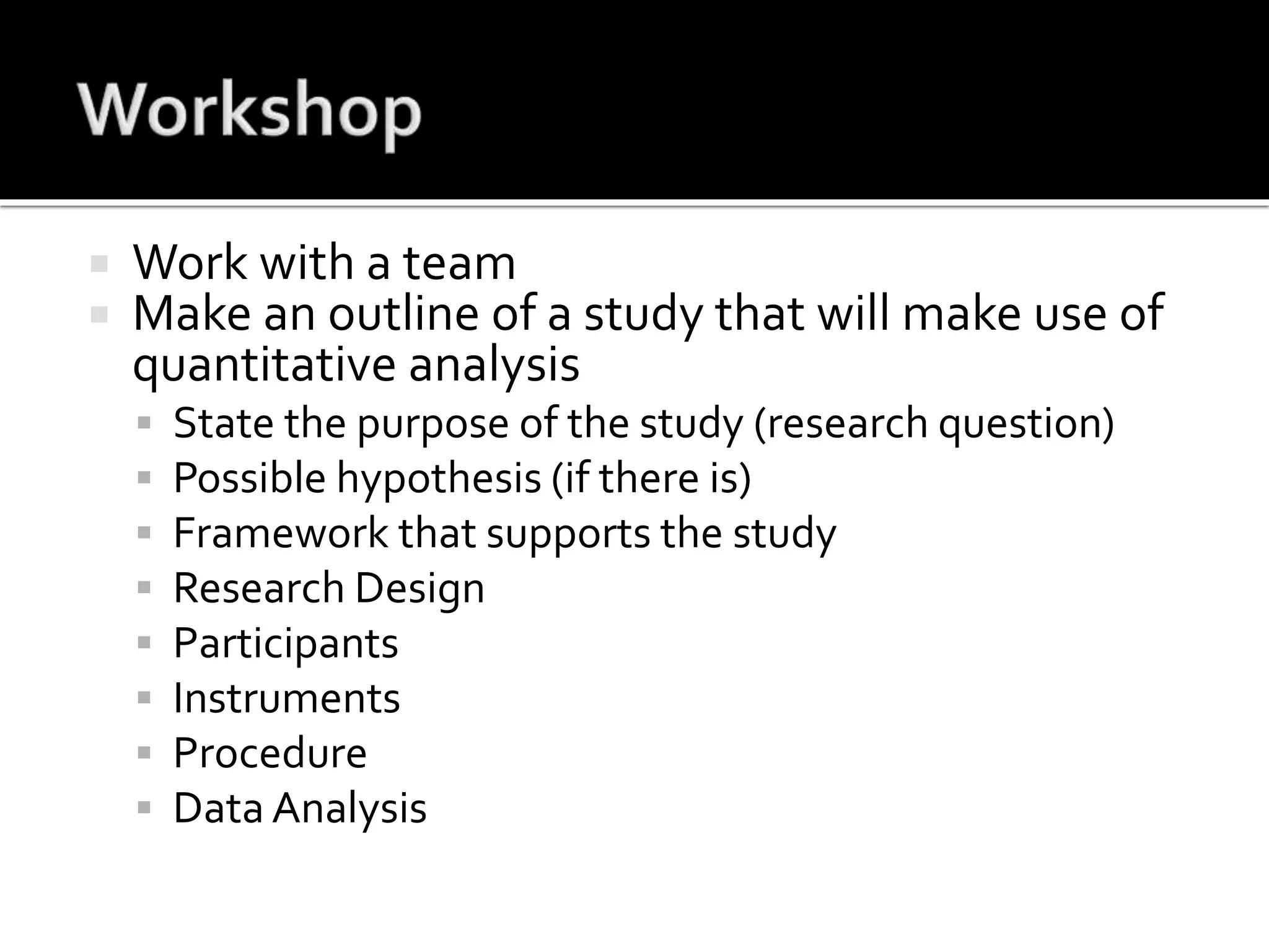  Work with a team
 Make an outline of a study that will make use of
quantitative analysis
 State the purpose of the study (research question)
 Possible hypothesis (if there is)
 Framework that supports the study
 Research Design
 Participants
 Instruments
 Procedure
 Data Analysis
 