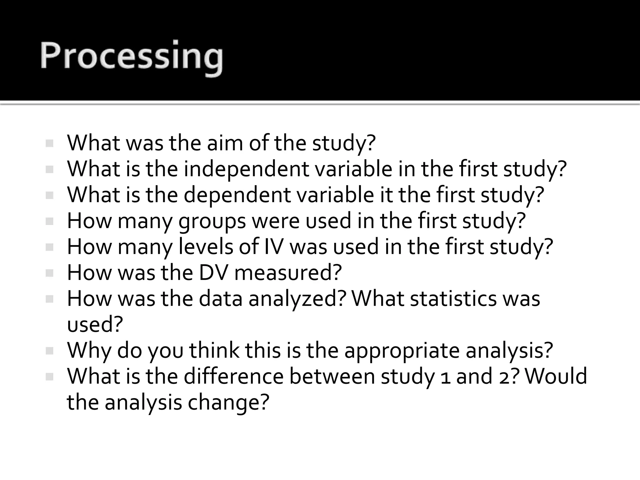  What was the aim of the study?
 What is the independent variable in the first study?
 What is the dependent variable it the first study?
 How many groups were used in the first study?
 How many levels of IV was used in the first study?
 How was the DV measured?
 How was the data analyzed?What statistics was
used?
 Why do you think this is the appropriate analysis?
 What is the difference between study 1 and 2?Would
the analysis change?
 