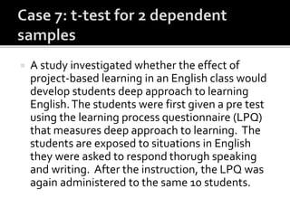  A study investigated whether the effect of
project-based learning in an English class would
develop students deep approach to learning
English.The students were first given a pre test
using the learning process questionnaire (LPQ)
that measures deep approach to learning. The
students are exposed to situations in English
they were asked to respond thorugh speaking
and writing. After the instruction, the LPQ was
again administered to the same 10 students.
 