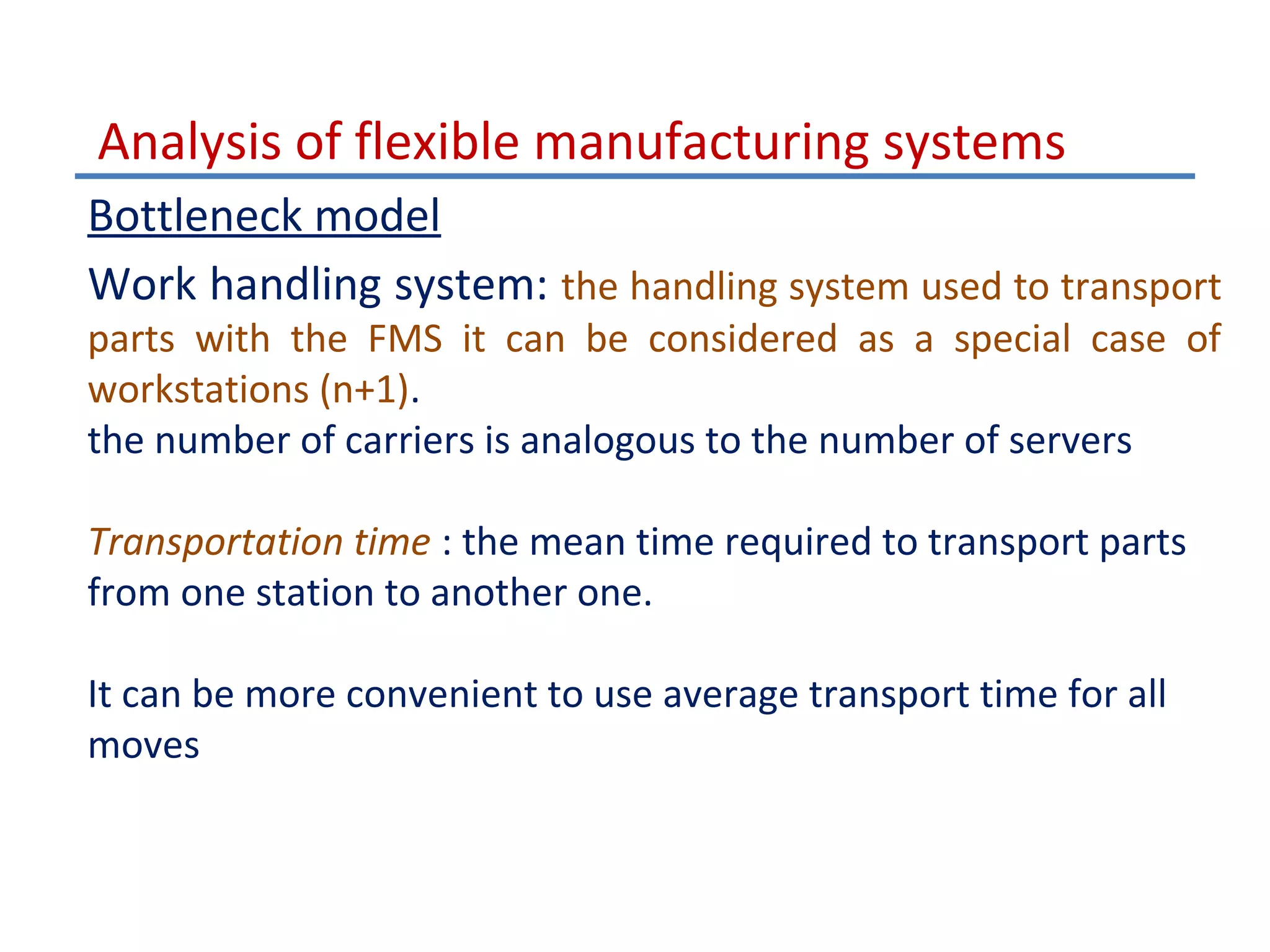 Analysis of flexible manufacturing systems
Bottleneck model
Work handling system: the handling system used to transport
parts with the FMS it can be considered as a special case of
workstations (n+1).
the number of carriers is analogous to the number of servers
Transportation time : the mean time required to transport parts
from one station to another one.
It can be more convenient to use average transport time for all
moves

 