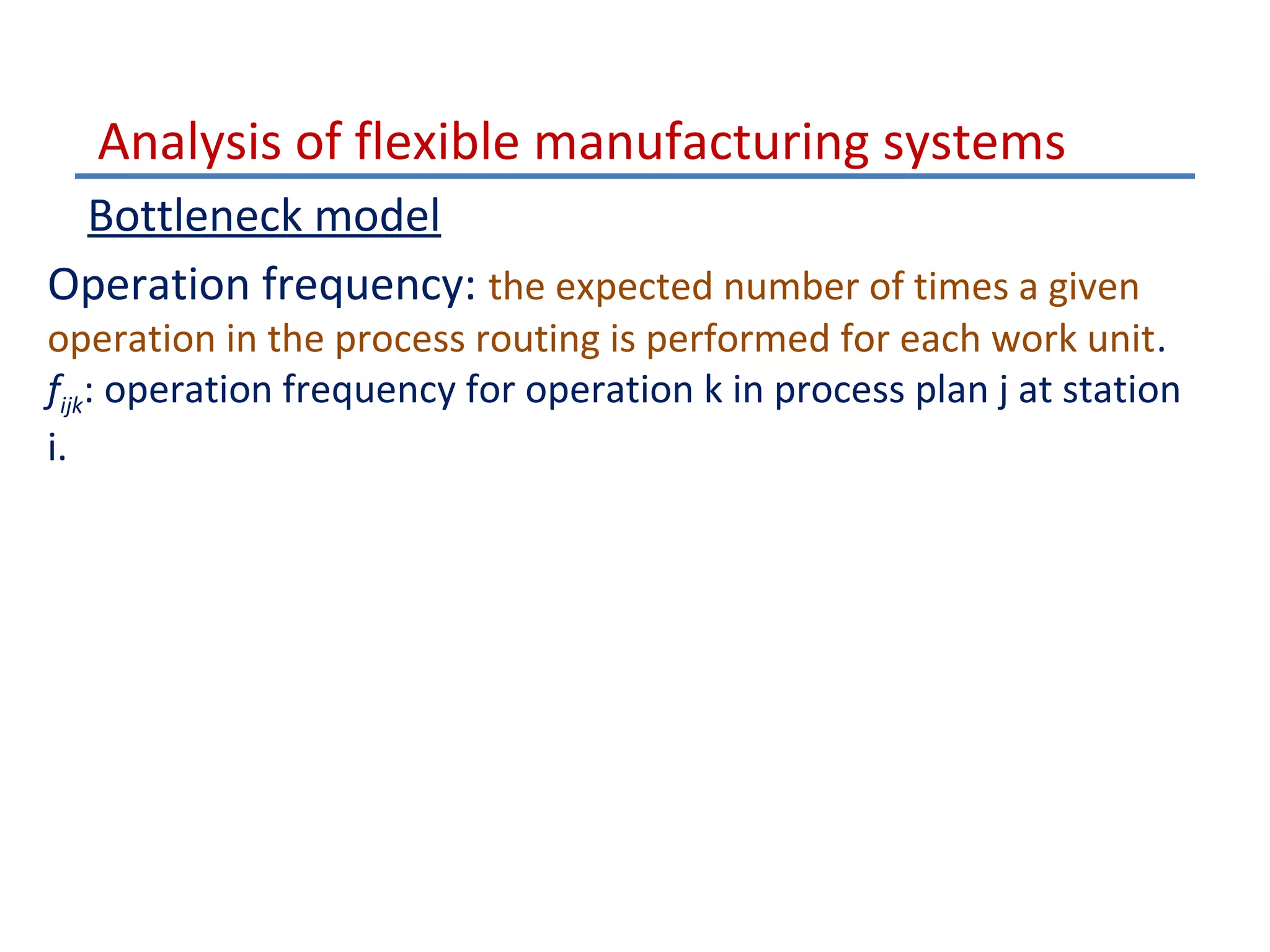 Analysis of flexible manufacturing systems
Bottleneck model
Operation frequency: the expected number of times a given

operation in the process routing is performed for each work unit.
fijk: operation frequency for operation k in process plan j at station
i.

 