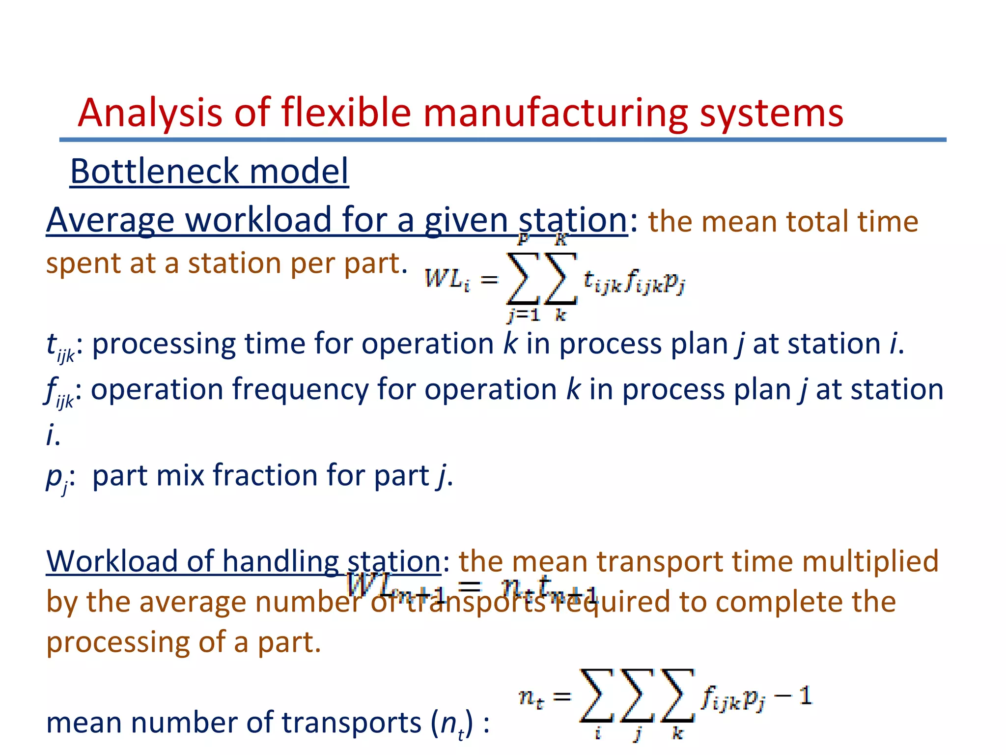 Analysis of flexible manufacturing systems
Bottleneck model
Average workload for a given station: the mean total time
spent at a station per part.

tijk: processing time for operation k in process plan j at station i.
fijk: operation frequency for operation k in process plan j at station
i.
pj: part mix fraction for part j.
Workload of handling station: the mean transport time multiplied
by the average number of transports required to complete the
processing of a part.
mean number of transports (nt) :

 