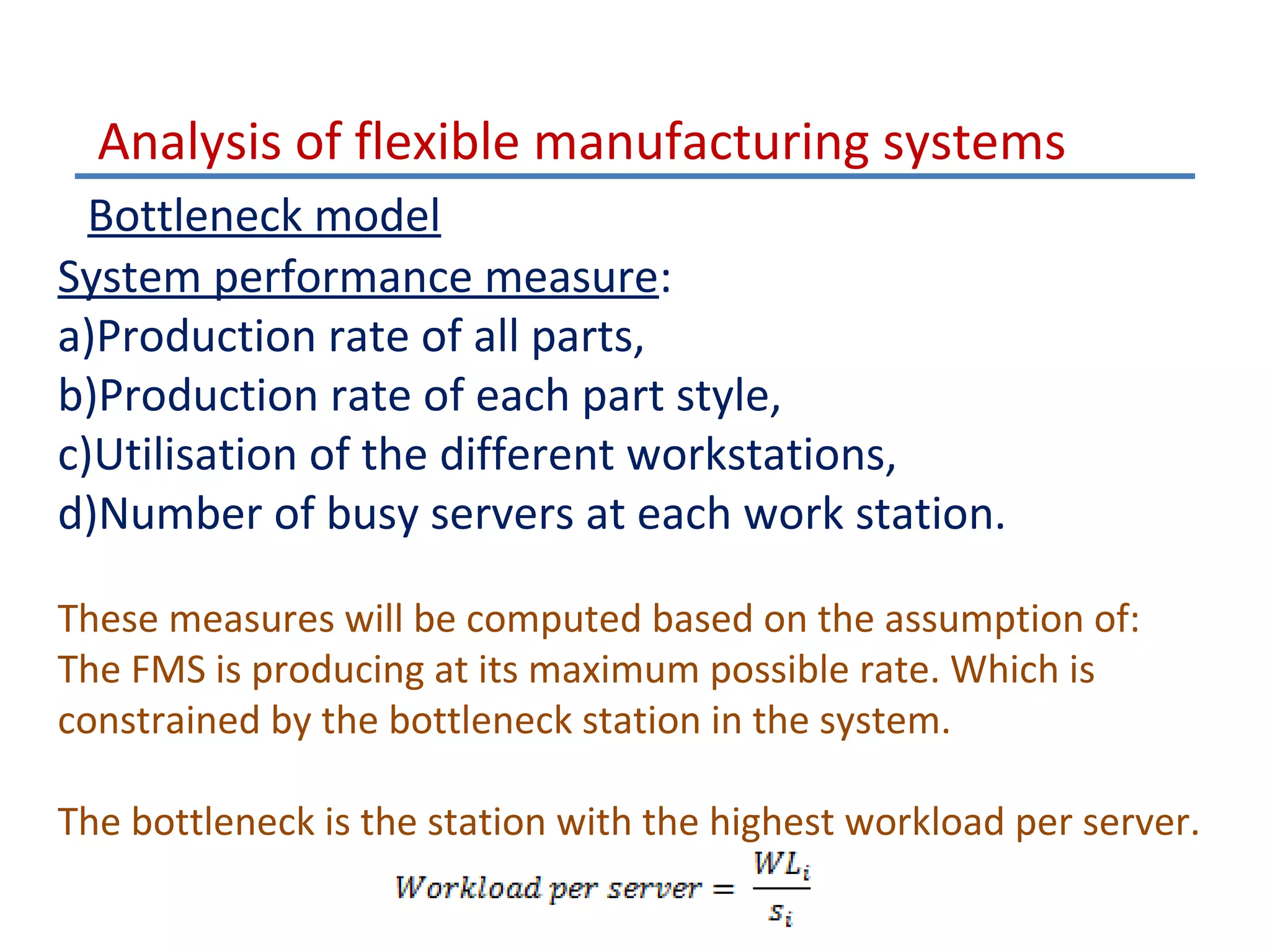 Analysis of flexible manufacturing systems
Bottleneck model
System performance measure:
a)Production rate of all parts,
b)Production rate of each part style,
c)Utilisation of the different workstations,
d)Number of busy servers at each work station.
These measures will be computed based on the assumption of:
The FMS is producing at its maximum possible rate. Which is
constrained by the bottleneck station in the system.
The bottleneck is the station with the highest workload per server.

 