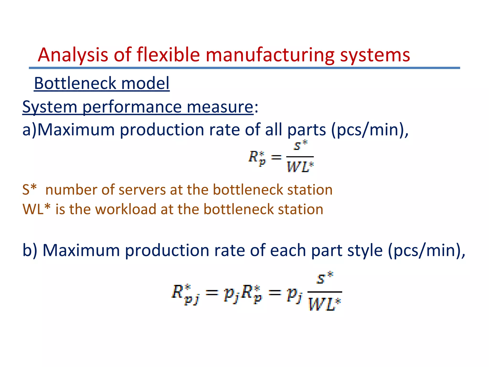 Analysis of flexible manufacturing systems
Bottleneck model
System performance measure:
a)Maximum production rate of all parts (pcs/min),
S* number of servers at the bottleneck station
WL* is the workload at the bottleneck station

b) Maximum production rate of each part style (pcs/min),

 