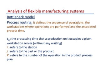 Analysis of flexible manufacturing systems
Bottleneck model
Process routing: it defines the sequence of operations, the

workstations where operations are performed and the associated
process time.
tijk: the processing time that a production unit occupies a given
workstation server (without any waiting)
i : refers to the station
j : refers to the part or the product
K: refers to the number of the operation in the product process
plan

 