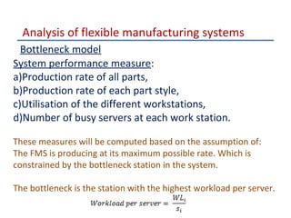 Analysis of flexible manufacturing systems
Bottleneck model
System performance measure:
a)Production rate of all parts,
b)Production rate of each part style,
c)Utilisation of the different workstations,
d)Number of busy servers at each work station.
These measures will be computed based on the assumption of:
The FMS is producing at its maximum possible rate. Which is
constrained by the bottleneck station in the system.
The bottleneck is the station with the highest workload per server.

 