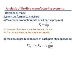 Analysis of flexible manufacturing systems
Bottleneck model
System performance measure:
a)Maximum production rate of all parts (pcs/min),
S* number of servers at the bottleneck station
WL* is the workload at the bottleneck station

b) Maximum production rate of each part style (pcs/min),

 